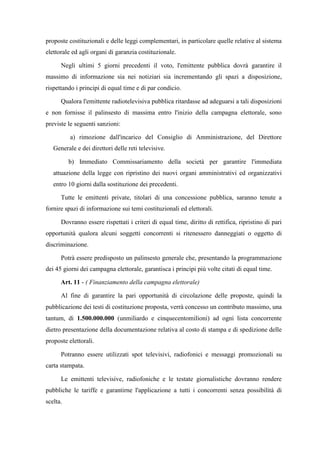 proposte costituzionali e delle leggi complementari, in particolare quelle relative al sistema
elettorale ed agli organi di garanzia costituzionale.
Negli ultimi 5 giorni precedenti il voto, l'emittente pubblica dovrà garantire il
massimo di informazione sia nei notiziari sia incrementando gli spazi a disposizione,
rispettando i principi di equal time e di par condicio.
Qualora l'emittente radiotelevisiva pubblica ritardasse ad adeguarsi a tali disposizioni
e non fornisse il palinsesto di massima entro l'inizio della campagna elettorale, sono
previste le seguenti sanzioni:
a) rimozione dall'incarico del Consiglio di Amministrazione, del Direttore
Generale e dei direttori delle reti televisive.
b) Immediato Commissariamento della società per garantire l'immediata
attuazione della legge con ripristino dei nuovi organi amministrativi ed organizzativi
entro 10 giorni dalla sostituzione dei precedenti.
Tutte le emittenti private, titolari di una concessione pubblica, saranno tenute a
fornire spazi di informazione sui temi costituzionali ed elettorali.
Dovranno essere rispettati i criteri di equal time, diritto di rettifica, ripristino di pari
opportunità qualora alcuni soggetti concorrenti si ritenessero danneggiati o oggetto di
discriminazione.
Potrà essere predisposto un palinsesto generale che, presentando la programmazione
dei 45 giorni dei campagna elettorale, garantisca i principi più volte citati di equal time.
Art. 11 - ( Finanziamento della campagna elettorale)
Al fine di garantire la pari opportunità di circolazione delle proposte, quindi la
pubblicazione dei testi di costituzione proposta, verrà concesso un contributo massimo, una
tantum, di 1.500.000.000 (unmiliardo e cinquecentomilioni) ad ogni lista concorrente
dietro presentazione della documentazione relativa al costo di stampa e di spedizione delle
proposte elettorali.
Potranno essere utilizzati spot televisivi, radiofonici e messaggi promozionali su
carta stampata.
Le emittenti televisive, radiofoniche e le testate giornalistiche dovranno rendere
pubbliche le tariffe e garantirne l'applicazione a tutti i concorrenti senza possibilità di
scelta.
 