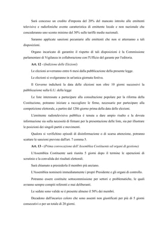 Sarà concesso un credito d'imposta del 20% del mancato introito alle emittenti
televisive e radiofoniche avente caratteristica di emittente locale e non nazionale che
concederanno uno sconto minimo del 30% sulle tariffe medie nazionali.
Saranno applicate sanzioni pecuniarie alle emittenti che non si atterranno a tali
disposizioni.
Organo incaricato di garantire il rispetto di tali disposizioni è la Commissione
parlamentare di Vigilanza in collaborazione con l'Ufficio del garante per l'editoria.
Art. 12 - (Indizione delle Elezioni)
Le elezioni avverranno entro 6 mesi dalla pubblicazione della presente legge.
Le elezioni si svolgeranno in un'unica giornata festiva.
Il Governo indicherà la data delle elezioni non oltre 10 giorni successivi la
pubblicazione sulla G.U. della legge
Le liste interessate a partecipare alla consultazione popolare per la riforma della
Costituzione, potranno iniziare a raccogliere le firme, necessarie per partecipare alla
competizione elettorale, a partire dal 120ò giorno prima della data delle elezioni.
L'emittente radiotelevisiva pubblica è tenuta a dare ampio risalto e la dovuta
informazione sia sulla necessità di firmare per la presentazione delle liste, sia per illustrare
le posizioni dei singoli partiti e movimenti.
Qualora si verifichino episodi di disinformazione o di scarsa attenzione, potranno
scattare le sanzioni previste dall'art. 7 comma 5.
Art. 13 - (Prima convocazione dell’Assemblea Costituente ed organi di gestione)
L'Assemblea Costituente sarà riunita 5 giorni dopo il termine le operazioni di
scrutinio e la convalida dei risultati elettorali.
Sarà chiamato a presiederla il membro più anziano.
L'Assemblea nominerà immediatamente i propri Presidente e gli organi di controllo.
Potranno essere costituite sottocommissione per settori e problematiche, le quali
avranno sempre compiti referenti e mai deliberanti.
Le sedute sono valide se è presente almeno il 50% dei membri.
Decadono dall'incarico coloro che sono assenti non giustificati per più di 5 giorni
consecutivi o per un totale di 20 giorni.
 