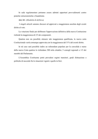 In sede regolamentare potranno essere adottati opportuni provvedimenti contro
pratiche ostruzionistiche e fraudolente.
Art. 14 - (Modalità di delibera)
I singoli articoli saranno discussi ed approvati a maggioranza assoluta degli aventi
diritto al voto.
La votazione finale per deliberare l'approvazione definitiva della nuova Costituzione
richiede la maggioranza di 2/3 dei componenti.
Qualora non sia possibile ottenere tale maggioranza qualificata, la nuova carta
Costituzionale verrà comunque approvata con la maggioranza del 51% del aventi diritto.
In tal caso sarà possibile indire un referendum popolare per la convalida o meno
della nuova Carta qualora lo richiedano 500 mila cittadini, 5 consigli regionali o 1/3 dei
membri del Parlamento.
L'Assemblea Costituente potrà prevedere regimi transitori, gradi d'attuazione e
politiche di raccordo fra le situazioni vigenti e quelle in fieri.
 