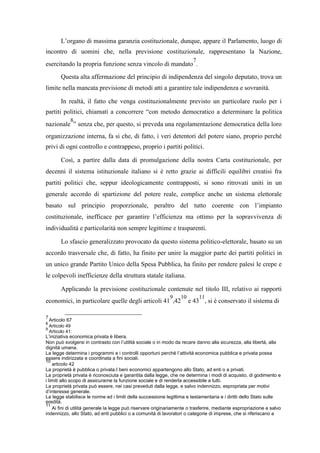 L’organo di massima garanzia costituzionale, dunque, appare il Parlamento, luogo di
incontro di uomini che, nella previsione costituzionale, rappresentano la Nazione,
esercitando la propria funzione senza vincolo di mandato
7
.
Questa alta affermazione del principio di indipendenza del singolo deputato, trova un
limite nella mancata previsione di metodi atti a garantire tale indipendenza e sovranità.
In realtà, il fatto che venga costituzionalmente previsto un particolare ruolo per i
partiti politici, chiamati a concorrere “con metodo democratico a determinare la politica
nazionale
8
” senza che, per questo, si preveda una regolamentazione democratica della loro
organizzazione interna, fa si che, di fatto, i veri detentori del potere siano, proprio perché
privi di ogni controllo e contrappeso, proprio i partiti politici.
Così, a partire dalla data di promulgazione della nostra Carta costituzionale, per
decenni il sistema istituzionale italiano si è retto grazie ai difficili equilibri creatisi fra
partiti politici che, seppur ideologicamente contrapposti, si sono ritrovati uniti in un
generale accordo di spartizione del potere reale, complice anche un sistema elettorale
basato sul principio proporzionale, peraltro del tutto coerente con l’impianto
costituzionale, inefficace per garantire l’efficienza ma ottimo per la sopravvivenza di
individualità e particolarità non sempre legittime e trasparenti.
Lo sfascio generalizzato provocato da questo sistema politico-elettorale, basato su un
accordo trasversale che, di fatto, ha finito per unire la maggior parte dei partiti politici in
un unico grande Partito Unico della Spesa Pubblica, ha finito per rendere palesi le crepe e
le colpevoli inefficienze della struttura statale italiana.
Applicando la previsione costituzionale contenute nel titolo III, relativo ai rapporti
economici, in particolare quelle degli articoli 41
9
,42
10
e 43
11
, si è conservato il sistema di
7
Articolo 67
8
Articolo 49
9
Articolo 41:
L’iniziativa economica privata è libera.
Non può svolgersi in contrasto con l’utilità sociale o in modo da recare danno alla sicurezza, alla libertà, alla
dignità umana.
La legge determina i programmi e i controlli opportuni perché l’attività economica pubblica e privata possa
essere indirizzata e coordinata a fini sociali.
10
articolo 42
La proprietà è pubblica o privata.I beni economici appartengono allo Stato, ad enti o a privati.
La proprietà privata è riconosciuta e garantita dalla legge, che ne determina i modi di acquisto, di godimento e
i limiti allo scopo di assicurarne la funzione sociale e di renderla accessibile a tutti.
La proprietà privata può essere, nei casi preveduti dalla legge, e salvo indennizzo, espropriata per motivi
d’interesse generale.
La legge stabilisce le norme ed i limiti della successione legittima e testamentaria e i diritti dello Stato sulle
eredità.
11
Ai fini di utilità generale la legge può riservare originariamente o trasferire, mediante espropriazione e salvo
indennizzo, allo Stato, ad enti pubblici o a comunità di lavoratori o categorie di imprese, che si riferiscano a
 
