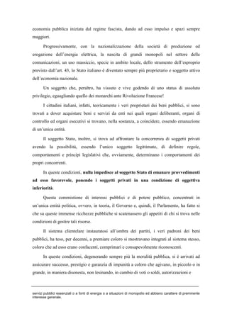 economia pubblica iniziata dal regime fascista, dando ad esso impulso e spazi sempre
maggiori.
Progressivamente, con la nazionalizzazione della società di produzione ed
erogazione dell’energia elettrica, la nascita di grandi monopoli nel settore delle
comunicazioni, un uso massiccio, specie in ambito locale, dello strumento dell’esproprio
previsto dall’art. 43, lo Stato italiano è diventato sempre più proprietario e soggetto attivo
dell’economia nazionale.
Un soggetto che, peraltro, ha vissuto e vive godendo di uno status di assoluto
privilegio, eguagliando quello dei monarchi ante Rivoluzione Francese!
I cittadini italiani, infatti, teoricamente i veri proprietari dei beni pubblici, si sono
trovati a dover acquistare beni e servizi da enti nei quali organi deliberanti, organi di
controllo ed organi esecutivi si trovano, nella sostanza, a coincidere, essendo emanazione
di un’unica entità.
Il soggetto Stato, inoltre, si trova ad affrontare la concorrenza di soggetti privati
avendo la possibilità, essendo l’unico soggetto legittimato, di definire regole,
comportamenti e principi legislativi che, ovviamente, determinano i comportamenti dei
propri concorrenti.
In queste condizioni, nulla impedisce al soggetto Stato di emanare provvedimenti
ad esso favorevole, ponendo i soggetti privati in una condizione di oggettiva
inferiorità.
Questa commistione di interessi pubblici e di potere pubblico, concentrati in
un’unica entità politica, ovvero, in teoria, il Governo e, quindi, il Parlamento, ha fatto si
che su queste immense ricchezze pubbliche si scatenassero gli appetiti di chi si trova nelle
condizioni di gestire tali risorse.
Il sistema clientelare instauratosi all’ombra dei partiti, i veri padroni dei beni
pubblici, ha teso, per decenni, a premiare coloro si mostravano integrati al sistema stesso,
coloro che ad esso erano confacenti, comprimari e consapevolmente riconoscenti.
In queste condizioni, degenerando sempre più la moralità pubblica, si è arrivati ad
assicurare successo, prestigio e garanzia di impunità a coloro che agivano, in piccolo o in
grande, in maniera disonesta, non lesinando, in cambio di voti o soldi, autorizzazioni e
servizi pubblici essenziali o a fonti di energia o a situazioni di monopolio ed abbiano carattere di preminente
interesse generale.
 