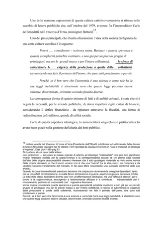 Una delle massime espressioni di questa cultura cattolico-comunista si ritrova nello
scambio di lettere pubbliche che, nell’ottobre del 1979, avvenne fra l’imprenditore Carlo
de Benedetti ed il vescovo d’Ivrea, monsignor Bettazzi
15
.
Uno dei passi principali, che illustra chiaramente l’idea della società prefigurata da
una certa cultura cattolica è il seguente:
Vorrei ..... considerare - scriveva mons. Bettazzi - quanta speranza e
quanta esemplarità potrebbe costituire, e non già per un piccolo gruppo di
privilegiati, ma per le grandi masse e per l'intera collettività, lo sforzo di
subordinare le esigenze della produzione a quelle della collettività,
riconoscendo nei fatti il primato dell'uomo, che pure tutti proclamano a parole.
Perché, se è ben vero che l'economia è una scienza e come tale ha le
sue leggi ineluttabili, è altrettanto vero che queste leggi possono essere
valutate, discriminate, orientate secondo finalità diverse.
La conseguenza diretta di questo insieme di fatti e di ambiti culturali, è stata che si è
negata la necessità, per le aziende pubbliche, di dover rispettare rigidi criteri di bilancio,
considerando il deficit finanziario , da ripianare attraverso la fiscalità, una forma di
redistribuzione del reddito e, quindi, di utilità sociale.
Forte di questa copertura ideologica, la nomenclatura oligarchica e partitocratica ha
avuto buon gioco nella gestione deficitaria dei beni pubblici.
15
Lettera aperta del Vescovo di Ivrea al Vice-Presidente dell’Olivetti pubblicata sul settimanale della diocesi
di Ivrea Il Risveglio popolare del 10 ottobre 1979 riportata da Giorgio Invernizzi in “Casi e materiali di Strategia
d’Impresa”, Etas Libri 1980 pag.53
Si riportano alcuni passi della lettera:
.non potremmo ... accusare le masse operaie di aderire ad ideologie "materialiste", che per loro significano
invece l'impegno realista per la sopravvivenza e la corresponsabilità sociale se chi preme sulla società
dall'alto delle proprie responsabilità davvero ritenesse che il solo guadagno materiale va visto come norma
delle proprie decisioni, e che il lavoro umano non è che una "merce" tra le altre merci, da comprare e da
vendere secondo l'andamento del mercato. In tal caso Marx riceverebbe una puntuale conferma delle sue
analisi...
Quando le classi imprenditoriali prendono decisioni che colpiscono duramente le categorie dipendenti, tanto
più se con effetti di intimidazione, in realtà fanno dichiarazioni di guerra, esprimono già una decisione di lotta
La lotta delle classi dipendenti diventa cosi' non un'affermazione ideologica, ma una "difesa di classe", per il
lavoro e la sopravvivenza, assurgendo a testimonianza efficace e a contributo indispensabile per il
rinnovamento profondo di una società cosi' ingiusta e disumana.
Vorrei invece considerare quanta speranza e quanta esemplarità potrebbe costituire, e non già per un piccolo
gruppo di privilegiati, ma per le grandi masse e per l'intera collettività, lo sforzo di subordinare le esigenze
della produzione a quelle della collettività, riconoscendo nei fatti il primato dell'uomo, che pure tutti
proclamano a parole.
Perché, se è ben vero che l'economia è una scienza e come tale ha le sue leggi ineluttabili, è altrettanto vero
che queste leggi possono essere valutate, discriminate, orientate secondo finalità diverse.
 