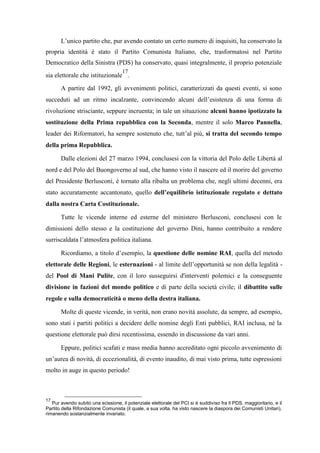 L’unico partito che, pur avendo contato un certo numero di inquisiti, ha conservato la
propria identità è stato il Partito Comunista Italiano, che, trasformatosi nel Partito
Democratico della Sinistra (PDS) ha conservato, quasi integralmente, il proprio potenziale
sia elettorale che istituzionale
17
.
A partire dal 1992, gli avvenimenti politici, caratterizzati da questi eventi, si sono
succeduti ad un ritmo incalzante, convincendo alcuni dell’esistenza di una forma di
rivoluzione strisciante, seppure incruenta; in tale un situazione alcuni hanno ipotizzato la
sostituzione della Prima repubblica con la Seconda, mentre il solo Marco Pannella,
leader dei Riformatori, ha sempre sostenuto che, tutt’al più, si tratta del secondo tempo
della prima Repubblica.
Dalle elezioni del 27 marzo 1994, conclusesi con la vittoria del Polo delle Libertà al
nord e del Polo del Buongoverno al sud, che hanno visto il nascere ed il morire del governo
del Presidente Berlusconi, è tornato alla ribalta un problema che, negli ultimi decenni, era
stato accuratamente accantonato, quello dell’equilibrio istituzionale regolato e dettato
dalla nostra Carta Costituzionale.
Tutte le vicende interne ed esterne del ministero Berlusconi, conclusesi con le
dimissioni dello stesso e la costituzione del governo Dini, hanno contribuito a rendere
surriscaldata l’atmosfera politica italiana.
Ricordiamo, a titolo d’esempio, la questione delle nomine RAI, quella del metodo
elettorale delle Regioni, le esternazioni - al limite dell’opportunità se non della legalità -
del Pool di Mani Pulite, con il loro susseguirsi d'interventi polemici e la conseguente
divisione in fazioni del mondo politico e di parte della società civile; il dibattito sulle
regole e sulla democraticità o meno della destra italiana.
Molte di queste vicende, in verità, non erano novità assolute, da sempre, ad esempio,
sono stati i partiti politici a decidere delle nomine degli Enti pubblici, RAI inclusa, né la
questione elettorale può dirsi recentissima, essendo in discussione da vari anni.
Eppure, politici scafati e mass media hanno accreditato ogni piccolo avvenimento di
un’aurea di novità, di eccezionalità, di evento inaudito, di mai visto prima, tutte espressioni
molto in auge in questo periodo!
17
Pur avendo subito una scissione, il potenziale elettorale del PCI si è suddiviso fra il PDS, maggioritario, e il
Partito della Rifondazione Comunista (il quale, a sua volta, ha visto nascere la diaspora dei Comunisti Unitari),
rimanendo sostanzialmente invariato.
 