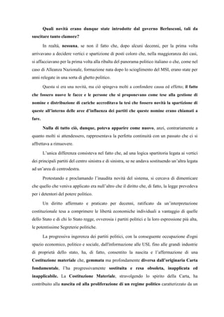 Quali novità erano dunque state introdotte dal governo Berlusconi, tali da
suscitare tanto clamore?
In realtà, nessuna, se non il fatto che, dopo alcuni decenni, per la prima volta
arrivavano a decidere vertici e spartizione di posti coloro che, nella maggioranza dei casi,
si affacciavano per la prima volta alla ribalta del panorama politico italiano o che, come nel
caso di Alleanza Nazionale, formazione nata dopo lo scioglimento del MSI, erano state per
anni relegate in una sorta di ghetto politico.
Questa sì era una novità, ma ciò spingeva molti a confondere causa ed effetto; il fatto
che fossero nuove le facce e le persone che si proponevano come tese alla gestione di
nomine e distribuzione di cariche accreditava la tesi che fossero novità la spartizione di
queste all’interno delle aree d’influenza dei partiti che queste nomine erano chiamati a
fare.
Nulla di tutto ciò, dunque, poteva apparire come nuovo, anzi, contrariamente a
quanto molti si attendessero, rappresentava la perfetta continuità con un passato che ci si
affrettava a rimuovere.
L’unica differenza consisteva nel fatto che, ad una logica spartitoria legata ai vertici
dei principali partiti del centro sinistra e di sinistra, se ne andava sostituendo un’altra legata
ad un’area di centrodestra.
Protestando e proclamando l’inaudita novità del sistema, si cercava di dimenticare
che quello che veniva applicato era null’altro che il diritto che, di fatto, la legge prevedeva
per i detentori del potere politico.
Un diritto affermato e praticato per decenni, ratificato da un’interpretazione
costituzionale tesa a comprimere le libertà economiche individuali a vantaggio di quelle
dello Stato e di chi lo Stato regge, ovverosia i partiti politici e la loro espressione più alta,
le potentissime Segreterie politiche.
La progressiva ingerenza dei partiti politici, con la conseguente occupazione d'ogni
spazio economico, politico e sociale, dall'informazione alle USL fino alle grandi industrie
di proprietà dello stato, ha, di fatto, consentito la nascita e l’affermazione di una
Costituzione materiale che, gemmata ma profondamente diversa dall’originaria Carta
fondamentale, l’ha progressivamente sostituita e resa obsoleta, inapplicata ed
inapplicabile. La Costituzione Materiale, stravolgendo lo spirito della Carta, ha
contribuito alla nascita ed alla proliferazione di un regime politico caratterizzato da un
 