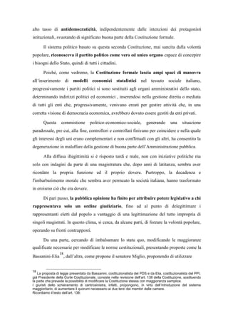 alto tasso di antidemocraticità, indipendentemente dalle intenzioni dei protagonisti
istituzionali, svuotando di significato buona parte della Costituzione formale.
Il sistema politico basato su questa seconda Costituzione, mai sancita dalla volontà
popolare, riconosceva il partito politico come vero ed unico organo capace di concepire
i bisogni dello Stato, quindi di tutti i cittadini.
Poiché, come vedremo, la Costituzione formale lascia ampi spazi di manovra
all’inserimento di modelli economici statalistici nel tessuto sociale italiano,
progressivamente i partiti politici si sono sostituiti agli organi amministrativi dello stato,
determinando indirizzi politici ed economici , inserendosi nella gestione diretta o mediata
di tutti gli enti che, progressivamente, venivano creati per gestire attività che, in una
corretta visione di democrazia economica, avrebbero dovuto essere gestiti da enti privati.
Questa commistione politico-economico-sociale, generando una situazione
paradossale, pre cui, alla fine, controllori e controllati finivano per coincidere e nella quale
gli interessi degli uni erano complementari e non conflittuali con gli altri, ha consentito la
degenerazione in malaffare della gestione di buona parte dell’Amministrazione pubblica.
Alla diffusa illegittimità si è risposto tardi e male, non con iniziative politiche ma
solo con indagini da parte di una magistratura che, dopo anni di latitanza, sembra aver
ricordato la propria funzione ed il proprio dovere. Purtroppo, la decadenza e
l'imbarbarimento morale che sembra aver permeato la società italiana, hanno trasformato
in eroismo ciò che era dovere.
Di pari passo, la pubblica opinione ha finito per attribuire potere legislativo a chi
rappresentava solo un ordine giudiziario, fino ad al punto di delegittimare i
rappresentanti eletti dal popolo a vantaggio di una legittimazione del tutto impropria di
singoli magistrati. In questo clima, si cerca, da alcune parti, di forzare la volontà popolare,
operando su fronti contrapposti.
Da una parte, cercando di imbalsamare lo statu quo, modificando le maggioranze
qualificate necessarie per modificare le norme costituzionali, presentando proposte come la
Bassanini-Elia
18
, dall’altra, come propone il senatore Miglio, proponendo di utilizzare
18
La proposta di legge presentata da Bassanini, costituzionalista del PDS e da Elia, costituzionalista del PPI,
già Presidente della Corte Costituzionale, consiste nella revisione dell’art. 138 della Costituzione, sostituendo
la parte che prevede la possibilità di modificare la Costituzione stessa con maggioranza semplice.
I giuristi dello schieramento di centrosinistra, infatti, propongono, in virtù dell’introduzione del sistema
maggioritario, di aumentare il quorum necessario ai due terzi dei membri delle camere.
Ricordiamo il testo dell’art. 138:
 