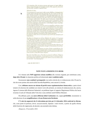 N
NOTE NUOVA EDIZIONE IN E-BOOK
Si è ritenuto utile NON apportare alcuna modifica alla versione originale, per sottolineare come,
dopo oltre 20 anni, la situazione politica ed istituzionale non è cambiata molto.
Sicuramente sono cambiati i protagonisti, ma molte criticità che si evidenziavano oltre 20 anni fa,
che dovevano portare alla nascita della Seconda Repubblica, sono ancora lì, irrisolte.
Così, abbiamo ancora un sistema di partiti senza regolamentazione democratica, a parte alcuni
tentativi di selezione dei candidati con sistemi vicini alle primarie, un sistema di sindacatocrazia che, ancora,
ingessa il sistema delle Relazioni Industriali, un problema legato al rapporto Magistratura Politica che lascia
invariato il ruolo di Tribunale delle Virtù che si sono attribuiti molti Pubblici Ministeri.
Ora abbiamo, però, una nuova Riforma della Costituzione che, seppur perfettibile, sicuramente va
nella direzione di una semplificazione e di una Democrazia Decidente.
C’è solo da augurarsi che il referendum previsto per il 4 dicembre 2016 confermi la riforma,
che, come punto di partenza, dovrà, successivamente, dipanare i nodi irrisolti, a partire da quella riforma
della Giustizia che rappresenta, da decenni, una anomalia tutta italiana.
Altopascio, 19 novembre 2016
 