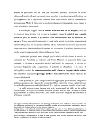 proprio la previsione dell’art. 138 per introdurre profonde modifiche all’assetto
istituzionale anche solo con una maggioranza semplice; proposta sicuramente legittima ma
poco opportuna, per le ragioni che vedremo, da un punto di vista politico, democratico e
costituzionale. Molte, di fatto, sono le questioni sollevate, in maniera più o meno palese, in
materia di riforma istituzionale.
A nessuno può sfuggire come la nostra Costituzione non sia più adeguata, nelle sue
previsioni di forma di stato e di governo, a regolare i rapporti sociali di una comunità
ormai alle porte del duemila e, più ancora, verso una dimensione non più nazionale, ma
europea. Troppi sono stati i mutamenti avvenuti nella società negli ultimi cinquant’anni,
rapidamente passata da una realtà contadina ad una industriale avviandosi, decisamente,
lungo una strada non di deindustrializzazione ma sicuramente di profonda ristrutturazione,
perché non si ponga mano alla riforma della nostra Carta.
Le principali questioni sono, ad oggi, quelle relative al federalismo, al metodo per
l’elezione del Presidente o, piuttosto, del Primo Ministro, la questione della legge
elettorale, la divisione o meno della carriera nell'ambito dei magistrati, la riforma del
Consiglio Superiore della Magistratura, il concetto di eleggibilità e le cause di
ineleggibilità elettive. La stessa composizione del Parlamento è oggetto di discussione,
dato che alcuni auspicano il passaggio dal bi al monocameralismo ed una riduzione del
numero dei deputati.
Tutte questioni alle quali non possiamo non aggiungere quelle relative alla politica
delle comunicazioni, del rapporto fra proprietà pubblica e proprietà privata e che implicano
un profondo ripensamento dei valori ai quali deve ispirarsi un nuovo modello istituzionale.
La realtà contemporanea impone una serie innumerevoli di sfide, sia in ambito
internazionale che in quello nazionale, alle quali nessuna nazione, men che meno la nostra,
può permettersi di sottrarsi e la nostra Carta sembra non essere adeguata per consentire di
affrontarle e vincerle.
“Le leggi di revisione della Costituzione e le altre leggi costituzionali sono adottate da ciascuna Camera con
due successive deliberazioni ad intervallo non minore di tre mesi, e sono approvate a maggioranza assoluta
dei componenti di ciascuna Camera nella seconda votazione.
Le leggi stesse sono sottoposte a referendum popolare quando, entro tre mesi dalla loro pubblicazione, ne
facciano domanda un quinto dei membri di una Camera o cinquecentomila elettori o cinque Consigli regionali.
La legge sottoposta a referendum non è promulgata, se non è approvata dalla maggioranza dei voti validi.
Non si fa luogo a referendum se la legge è stata approvata nella seconda votazione da ciascuna delle
Camere a maggioranza di due terzi dei suoi componenti.
 
