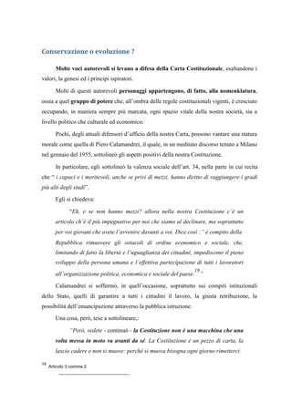Conservazione o evoluzione ?
Molte voci autorevoli si levano a difesa della Carta Costituzionale, esaltandone i
valori, la genesi ed i principi ispiratori.
Molti di questi autorevoli personaggi appartengono, di fatto, alla nomenklatura,
ossia a quel gruppo di potere che, all’ombra delle regole costituzionali vigenti, è cresciuto
occupando, in maniera sempre più marcata, ogni spazio vitale della nostra società, sia a
livello politico che culturale ed economico.
Pochi, degli attuali difensori d’ufficio della nostra Carta, possono vantare una statura
morale come quella di Piero Calamandrei, il quale, in un meditato discorso tenuto a Milano
nel gennaio del 1955, sottolineò gli aspetti positivi della nostra Costituzione.
In particolare, egli sottolineò la valenza sociale dell’art. 34, nella parte in cui recita
che “ i capaci e i meritevoli, anche se privi di mezzi, hanno diritto di raggiungere i gradi
più alti degli studi”.
Egli si chiedeva:
“Eh, e se non hanno mezzi? allora nella nostra Costituzione c’è un
articolo ch’è il più impegnativo per noi che siamo al declinare, ma soprattutto
per voi giovani che avete l’avvenire davanti a voi. Dice così :” è compito della
Repubblica rimuovere gli ostacoli di ordine economico e sociale, che,
limitando di fatto la libertà e l’uguaglianza dei cittadini, impediscono il pieno
sviluppo della persona umana e l’effettiva partecipazione di tutti i lavoratori
all’organizzazione politica, economica e sociale del paese.
19
”
Calamandrei si soffermò, in quell’occasione, soprattutto sui compiti istituzionali
dello Stato, quelli di garantire a tutti i cittadini il lavoro, la giusta retribuzione, la
possibilità dell’emancipazione attraverso la pubblica istruzione.
Una cosa, però, tese a sottolineare,:
“Però, vedete - continuò - la Costituzione non è una macchina che una
volta messa in moto va avanti da sé. La Costituzione è un pezzo di carta, la
lascio cadere e non si muove: perché si muova bisogna ogni giorno rimetterci
19
Articolo 3 comma 2
 