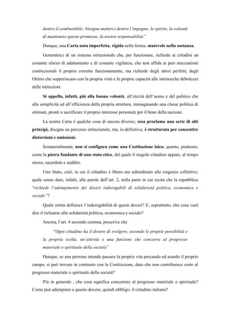 dentro il combustibile; bisogna metterci dentro l’impegno, lo spirito, la volontà
di mantenere queste promesse, la nostra responsabilità”
Dunque, una Carta nata imperfetta, rigida nella forma, mutevole nella sostanza.
Generatrice di un sistema istituzionale che, per funzionare, richiede ai cittadini un
costante sforzo di adattamento e di costante vigilanza, che non affida ai puri meccanismi
costituzionali il proprio corretto funzionamento, ma richiede degli attori perfetti, degli
Ottimi che sopperiscano con la propria virtù e le proprie capacità alle intrinseche debolezze
delle istituzioni.
Si appella, infatti, più alla buona volontà, all’eticità dell’uomo e del politico che
alla semplicità ed all’efficienza della propria struttura, immaginando una classe politica di
ottimati, pronti a sacrificare il proprio interesse personale per il bene della nazione.
La nostra Carta è qualche cosa di ancora diverso; essa proclama una serie di alti
principi, disegna un percorso istituzionale, ma, in definitiva, è strutturata per consentire
distorsioni e omissioni.
Sostanzialmente, non si configura come una Costituzione laica, quanto, piuttosto,
come la pietra fondante di uno stato etico, del quale il singolo cittadino appare, al tempo
stesso, sacerdote e suddito.
Uno Stato, cioè, in cui il cittadino è libero ma subordinato alle esigenze collettive;
quale senso dare, infatti, alle parole dell’art. 2, nella parte in cui recita che la repubblica
“richiede l’adempimento dei doveri inderogabili di solidarietà politica, economica e
sociale”?
Quale entità definisce l’inderogabilità di questi doveri? E, soprattutto, che cosa vuol
dire il richiamo alla solidarietà politica, economica e sociale?
Ancora, l’art. 4 secondo comma, prescrive che
“Ogni cittadino ha il dovere di svolgere, secondo le proprie possibilità e
la propria scelta, un’attività o una funzione che concorra al progresso
materiale o spirituale della società”
Dunque, se una persona intende passare la propria vita pescando ed arando il proprio
campo, si può trovare in contrasto con la Costituzione, dato che non contribuisce certo al
progresso materiale o spirituale della società?
Più in generale , che cosa significa concorrere al progresso materiale o spirituale?
Come può adempiere a questo dovere, quindi obbligo, il cittadino italiano?
 