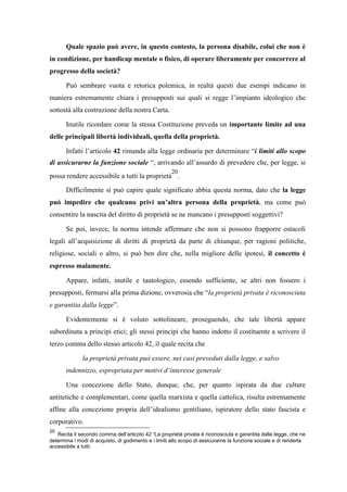 Quale spazio può avere, in questo contesto, la persona disabile, colui che non è
in condizione, per handicap mentale o fisico, di operare liberamente per concorrere al
progresso della società?
Può sembrare vuota e retorica polemica, in realtà questi due esempi indicano in
maniera estremamente chiara i presupposti sui quali si regge l’impianto ideologico che
sottostà alla costruzione della nostra Carta.
Inutile ricordare come la stessa Costituzione preveda un importante limite ad una
delle principali libertà individuali, quella della proprietà.
Infatti l’articolo 42 rimanda alla legge ordinaria per determinare “i limiti allo scopo
di assicurarne la funzione sociale “, arrivando all’assurdo di prevedere che, per legge, si
possa rendere accessibile a tutti la proprietà
20
.
Difficilmente si può capire quale significato abbia questa norma, dato che la legge
può impedire che qualcuno privi un’altra persona della proprietà, ma come può
consentire la nascita del diritto di proprietà se ne mancano i presupposti soggettivi?
Se poi, invece, la norma intende affermare che non si possono frapporre ostacoli
legali all’acquisizione di diritti di proprietà da parte di chiunque, per ragioni politiche,
religiose, sociali o altro, si può ben dire che, nella migliore delle ipotesi, il concetto è
espresso malamente.
Appare, infatti, inutile e tautologico, essendo sufficiente, se altri non fossero i
presupposti, fermarsi alla prima dizione, ovverosia che “la proprietà privata è riconosciuta
e garantita dalla legge”.
Evidentemente si è voluto sottolineare, proseguendo, che tale libertà appare
subordinata a principi etici; gli stessi principi che hanno indotto il costituente a scrivere il
terzo comma dello stesso articolo 42, il quale recita che
la proprietà privata può essere, nei casi preveduti dalla legge, e salvo
indennizzo, espropriata per motivi d’interesse generale
Una concezione dello Stato, dunque, che, per quanto ispirata da due culture
antitetiche e complementari, come quella marxista e quella cattolica, risulta estremamente
affine alla concezione propria dell’idealismo gentiliano, ispiratore dello stato fascista e
corporativo.
20
Recita il secondo comma dell’articolo 42 “La proprietà privata è riconosciuta e garantita dalla legge, che ne
determina i modi di acquisto, di godimento e i limiti allo scopo di assicurarne la funzione sociale e di renderla
accessibile a tutti.
 