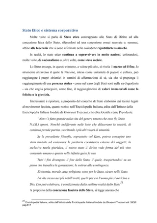 Stato Etico e sistema corporativo
Molte volte si parla di Stato etico contrapposto allo Stato di Diritto ed alla
concezione laica dello Stato, riferendosi ad una concezione ormai superata o, semmai,
affine alle teocrazie che si sono affermate nelle cosiddette repubbliche islamiche.
In realtà, lo stato etico continua a sopravvivere in molte nazioni, colorandosi,
molte volte, di nazionalismo o, altre volte, come stato sociale.
Lo Stato assurge, in questo contesto, a valore più alto, si rivela il mezzo ed il fine, lo
strumento attraverso il quale la Nazione, intesa come unitarietà di popolo e cultura, può
raggiungere i propri obiettivi in termini di affermazione di sé, sia che si proponga il
raggiungimento di una purezza etnica - come nel caso degli Stati sorti nella ex-Jugoslavia
- sia che voglia perseguire, come fine, il raggiungimento di valori immateriali come la
felicita o la giustizia.
Interessante è riportare, a proposito del concetto di Stato elaborato dai tecnici legati
al movimento fascista, quanto scritto nell’Enciclopedia Italiana, edita dall’Istituto della
Enciclopedia Italiana fondata da Giovanni Treccani, che ebbe Gentile come Presidente:
“Non v’è fatto grande nella vita del genere umano che esso (lo Stato
N.d.R.) ignori. Nonché indifferente nelle lotte che dilacerano la società, di
continuo prende partito, suscitando i più alti valori di umanità.
Se la precedente filosofia, soprattutto col Kant, poteva concepire uno
stato limitato ad assicurare la paritaria coesistenza esterna dei soggetti, la
esclusiva tutela giuridica, il nuovo stato il diritto vede forma del più vivo
contenuto umano e questo nelle infinite guise fa suo.
Tutti i fini divengono il fine dello Stato, il quale, trasportandosi su un
piano che travalica le generazioni, le sottrae alla contingenza.
Economia, morale, arte, religione, sono per lo Stato, sicure nello Stato.
La vita stessa nei più nobili tratti, quelli per cui l’uomo più si avvicina a
Dio, Dio può celebrare, è condizionata dalla sublime realtà dello Stato
21
A proposito della concezione fascista dello Stato, si legge ancora che
21
Enciclopedia Italiana, edita dall’Istituto della Enciclopedia Italiana fondata da Giovanni Treccani vol. XXXII
pag.617
 