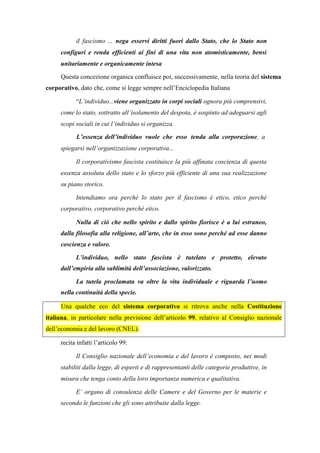 il fascismo ... nega esservi diritti fuori dallo Stato, che lo Stato non
configuri e renda efficienti ai fini di una vita non atomisticamente, bensì
unitariamente e organicamente intesa
Questa concezione organica confluisce poi, successivamente, nella teoria del sistema
corporativo, dato che, come si legge sempre nell’Enciclopedia Italiana
“L’individuo...viene organizzato in corpi sociali ognora più comprensivi,
come lo stato, sottratto all’isolamento del despota, è sospinto ad adeguarsi agli
scopi sociali in cui l’individuo si organizza.
L’essenza dell’individuo vuole che esso tenda alla corporazione, a
spiegarsi nell’organizzazione corporativa...
Il corporativismo fascista costituisce la più affinata coscienza di questa
essenza assoluta dello stato e lo sforzo più efficiente di una sua realizzazione
su piano storico.
Intendiamo ora perché lo stato per il fascismo è etico, etico perché
corporativo, corporativo perché etico.
Nulla di ciò che nello spirito e dallo spirito fiorisce è a lui estraneo,
dalla filosofia alla religione, all’arte, che in esso sono perché ad esse danno
coscienza e valore.
L’individuo, nello stato fascista è tutelato e protetto, elevato
dall’empiria alla sublimità dell’associazione, valorizzato.
La tutela proclamata va oltre la vita individuale e riguarda l’uomo
nella continuità della specie.
Una qualche eco del sistema corporativo si ritrova anche nella Costituzione
italiana, in particolare nella previsione dell’articolo 99, relativo al Consiglio nazionale
dell’economia e del lavoro (CNEL).
recita infatti l’articolo 99:
Il Consiglio nazionale dell’economia e del lavoro è composto, nei modi
stabiliti dalla legge, di esperti e di rappresentanti delle categorie produttive, in
misura che tenga conto della loro importanza numerica e qualitativa.
E’ organo di consulenza delle Camere e del Governo per le materie e
secondo le funzioni che gli sono attribuite dalla legge.
 