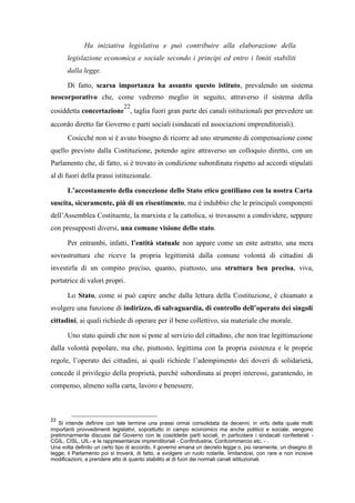 Ha iniziativa legislativa e può contribuire alla elaborazione della
legislazione economica e sociale secondo i principi ed entro i limiti stabiliti
dalla legge.
Di fatto, scarsa importanza ha assunto questo istituto, prevalendo un sistema
neocorporativo che, come vedremo meglio in seguito, attraverso il sistema della
cosiddetta concertazione
22
, taglia fuori gran parte dei canali istituzionali per prevedere un
accordo diretto far Governo e parti sociali (sindacati ed associazioni imprenditoriali).
Cosicché non si è avuto bisogno di ricorre ad uno strumento di compensazione come
quello previsto dalla Costituzione, potendo agire attraverso un colloquio diretto, con un
Parlamento che, di fatto, si è trovato in condizione subordinata rispetto ad accordi stipulati
al di fuori della prassi istituzionale.
L’accostamento della concezione dello Stato etico gentiliano con la nostra Carta
suscita, sicuramente, più di un risentimento, ma è indubbio che le principali componenti
dell’Assemblea Costituente, la marxista e la cattolica, si trovassero a condividere, seppure
con presupposti diversi, una comune visione dello stato.
Per entrambi, infatti, l’entità statuale non appare come un ente astratto, una mera
sovrastruttura che riceve la propria legittimità dalla comune volontà di cittadini di
investirla di un compito preciso, quanto, piuttosto, una struttura ben precisa, viva,
portatrice di valori propri.
Lo Stato, come si può capire anche dalla lettura della Costituzione, è chiamato a
svolgere una funzione di indirizzo, di salvaguardia, di controllo dell’operato dei singoli
cittadini, ai quali richiede di operare per il bene collettivo, sia materiale che morale.
Uno stato quindi che non si pone al servizio del cittadino, che non trae legittimazione
dalla volontà popolare, ma che, piuttosto, legittima con la propria esistenza e le proprie
regole, l’operato dei cittadini, ai quali richiede l’adempimento dei doveri di solidarietà,
concede il privilegio della proprietà, purché subordinata ai propri interessi, garantendo, in
compenso, almeno sulla carta, lavoro e benessere.
22
Si intende definire con tale termine una prassi ormai consolidata da decenni, in virtù della quale molti
importanti provvedimenti legislativi, soprattutto in campo economico ma anche politico e sociale, vengono
preliminarmente discussi dal Governo con le cosiddette parti sociali, in particolare i sindacati confederali -
CGIL, CISL, UIL- e le rappresentanze imprenditoriali - Confindustria, Confcommercio etc. - .
Una volta definito un certo tipo di accordo, il governo emana un decreto legge o, più raramente, un disegno di
legge; il Parlamento poi si troverà, di fatto, a svolgere un ruolo notarile, limitandosi, con rare e non incisive
modificazioni, a prendere atto di quanto stabilito al di fuori dei normali canali istituzionali.
 