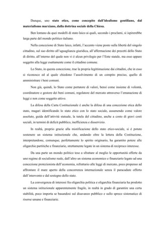Dunque, uno stato etico, come concepito dall’idealismo gentiliano, dal
materialismo marxiano, dalla dottrina sociale della Chiesa.
Ben lontano da quei modelli di stato laico ai quali, secondo i proclami, si ispirerebbe
larga parte del mondo politico italiano.
Nella concezione di Stato laico, infatti, l’accento viene posto sulla libertà del singolo
cittadino, sul suo diritto all’uguaglianza giuridica, all’affermazione dei precetti dello Stato
di diritto, all’interno del quale non vi è alcun privilegio per l’Ente statale, ma esso appare
soggetto alla legge esattamente come il cittadino comune.
Lo Stato, in questa concezione, trae la propria legittimazione dai cittadini, che in esso
si riconosco ed al quale chiedono l’assolvimento di un compito preciso, quello di
amministrare i beni comuni.
Non già, quindi, lo Stato come portatore di valori, bensì come insieme di volontà,
coordinatore e gestore dei beni comuni, regolatore del mercato attraverso l’emanazione di
leggi e non come soggetto attivo.
La difesa della Carta Costituzionale è anche la difesa di una concezione etica dello
stato, magari identificando lo stato etico con lo stato sociale, assumendo come valore
assoluto, guida dell’attività statuale, la tutela del cittadino, anche a costo di gravi costi
sociali, in termini di deficit pubblico, inefficienza e disservizio.
In realtà, proprio grazie alla mistificazione dello stato etico-sociale, si è potuto
sostenere un sistema istituzionale che, andando oltre la lettera della Costituzione,
interpretandone, comunque, perfettamente lo spirito originario, ha garantito potere alle
oligarchie partitiche e finanziarie, strettamente legate in un sistema di reciproco interesse.
Da una parte un mondo politico teso a sfruttare al meglio le opportunità offerte da
uno regime di socialismo reale, dall’altro un sistema economico e finanziario legato ad una
concezione protezionista dell’economia, refrattario alle leggi di mercato, poco propenso ad
affrontare il mare aperto della concorrenza internazionale senza il paracadute offerto
dall’intervento e dal sostegno dello stato.
La convergenza di interessi fra oligarchia politica e oligarchia finanziaria ha prodotto
un sistema istituzionale apparentemente fragile, in realtà in grado di garantire una certa
stabilità, poco importa se basandosi sul disavanzo pubblico e sullo spreco sistematico di
risorse umane e finanziarie.
 