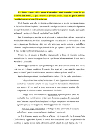 La difesa retorica della nostra Costituzione, contrabbandata come la più
avanzata del mondo, la più sensibile ai problemi sociali, nasce da questa comune
volontà di conservazione dello statu quo.
Così, facendo leva sulla previsione costituzionale, non si accetta che venga rimesso
in discussione l’intero impianto costituzionale, ma si pretende di far credere che si possano
risolvere le molteplici contraddizioni istituzionali attraverso semplici ritocchi, quali quelli
realizzabili con i tempi ed i modi previsti dall’articolo 138.
Ben diverso impatto potrebbe avere, al contrario, una revisione radicale e sistematica
dell’intera Costituzione; revisione realizzabile però, solo attraverso la convocazione di una
nuova Assemblea Costituente, dato che solo attraverso questo sistema si potrebbero
affrontare compiutamente tutte le problematiche fin qui esposte, a partire dalla concezione
di stato che deve sottostare alla costruzione legale.
Coloro che si trovano a difendere strenuamente la Carta si ritrovano insieme,
puntualmente, in una serrata opposizione ad ogni ipotesi di convocazione di una nuova
Assemblea Costituente.
Questa opposizione è una conseguenza logica della difesa costituzionale, dato che in
essa non vi è alcuna previsione di questo tipo, anzi, vi è una specifica previsione
procedurale nell’ipotesi in cui si dovesse provvedere ad una qualsiasi modifica.
Questa forma procedurale è quella richiamata dall'art. 138 che recita testualmente:
Le leggi di revisione della Costituzione e le altre leggi costituzionali sono
adottate da ciascuna Camera con due successive deliberazioni ad intervallo
non minore di tre mesi, e sono approvate a maggioranza assoluta dei
componenti di ciascuna Camera nella seconda votazione.
Le leggi stesse sono sottoposte a referendum popolare quando, entro tre
mesi dalla loro pubblicazione, ne facciano domanda un quinto dei membri di
una Camera o cinque Consigli regionali. La legge sottoposta a referendum non
è promulgata, se non è approvata dalla maggioranza dei voti validi.
Non si fa luogo a referendum se la legge è stata approvata da ciascuna
delle Camere a maggioranza di due terzi dei suoi componenti.
Al di là di questo aspetto specifico, si afferma , più in generale, che la nostra Carta
Costituzionale rappresenta il punto di arrivo delle concezioni ideali che promossero la
resistenza al regime fascista e che, all’interno dei 139 articoli dai quali è composta, vi si
 