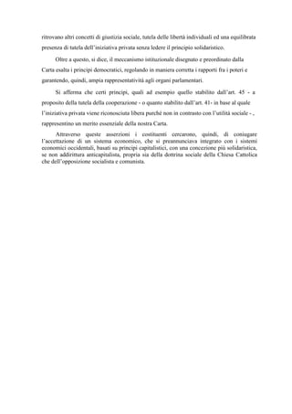 ritrovano altri concetti di giustizia sociale, tutela delle libertà individuali ed una equilibrata
presenza di tutela dell’iniziativa privata senza ledere il principio solidaristico.
Oltre a questo, si dice, il meccanismo istituzionale disegnato e preordinato dalla
Carta esalta i principi democratici, regolando in maniera corretta i rapporti fra i poteri e
garantendo, quindi, ampia rappresentatività agli organi parlamentari.
Si afferma che certi principi, quali ad esempio quello stabilito dall’art. 45 - a
proposito della tutela della cooperazione - o quanto stabilito dall’art. 41- in base al quale
l’iniziativa privata viene riconosciuta libera purché non in contrasto con l’utilità sociale - ,
rappresentino un merito essenziale della nostra Carta.
Attraverso queste asserzioni i costituenti cercarono, quindi, di coniugare
l’accettazione di un sistema economico, che si preannunciava integrato con i sistemi
economici occidentali, basati su principi capitalistici, con una concezione più solidaristica,
se non addirittura anticapitalista, propria sia della dottrina sociale della Chiesa Cattolica
che dell’opposizione socialista e comunista.
 
