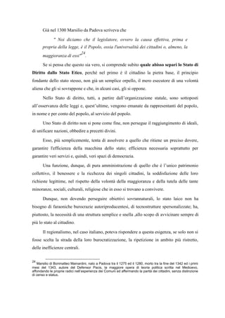 Già nel 1300 Marsilio da Padova scriveva che
" Noi diciamo che il legislatore, ovvero la causa effettiva, prima e
propria della legge, è il Popolo, ossia l'universalità dei cittadini o, almeno, la
maggioranza di essi"
24
.
Se si pensa che questo sia vero, si comprende subito quale abisso separi lo Stato di
Diritto dallo Stato Etico, perché nel primo è il cittadino la pietra base, il principio
fondante dello stato stesso, non già un semplice orpello, il mero esecutore di una volontà
aliena che gli si sovrappone e che, in alcuni casi, gli si oppone.
Nello Stato di diritto, tutti, a partire dall’organizzazione statale, sono sottoposti
all’osservanza delle leggi e, quest’ultime, vengono emanate da rappresentanti del popolo,
in nome e per conto del popolo, al servizio del popolo.
Uno Stato di diritto non si pone come fine, non persegue il raggiungimento di ideali,
di unificare nazioni, obbedire a precetti divini.
Esso, più semplicemente, tenta di assolvere a quello che ritiene un preciso dovere,
garantire l'efficienza della macchina dello stato; efficienza necessaria soprattutto per
garantire veri servizi e, quindi, veri spazi di democrazia.
Una funzione, dunque, di pura amministrazione di quello che è l’unico patrimonio
collettivo, il benessere e la ricchezza dei singoli cittadini, la soddisfazione delle loro
richieste legittime, nel rispetto della volontà della maggioranza e della tutela delle tante
minoranze, sociali, culturali, religiose che in esso si trovano a convivere.
Dunque, non dovendo perseguire obiettivi sovrannaturali, lo stato laico non ha
bisogno di faraoniche burocrazie autoriproducentesi, di tecnostrutture spersonalizzate; ha,
piuttosto, la necessità di una struttura semplice e snella ,allo scopo di avvicinare sempre di
più lo stato al cittadino.
Il regionalismo, nel caso italiano, poteva rispondere a questa esigenza, se solo non si
fosse scelta la strada della loro burocratizzazione, la ripetizione in ambito più ristretto,
delle inefficienze centrali.
24
Marsilio di Bonmatteo Mainardini, nato a Padova tra il 1275 ed il 1280, morto tra la fine del 1342 ed i primi
mesi del 1343, autore del Defensor Pacis, la maggiore opera di teoria politica scritta nel Medioevo,
affondando le proprie radici nell’esperienza dei Comuni ed affermando la parità dei cittadini, senza distinzione
di censo e status.
 