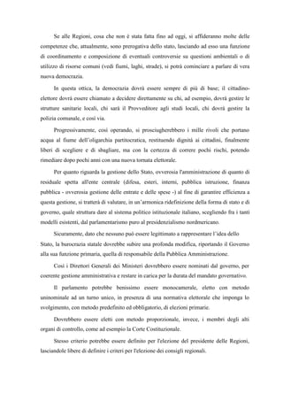 Se alle Regioni, cosa che non è stata fatta fino ad oggi, si affideranno molte delle
competenze che, attualmente, sono prerogativa dello stato, lasciando ad esso una funzione
di coordinamento e composizione di eventuali controversie su questioni ambientali o di
utilizzo di risorse comuni (vedi fiumi, laghi, strade), si potrà cominciare a parlare di vera
nuova democrazia.
In questa ottica, la democrazia dovrà essere sempre di più di base; il cittadino-
elettore dovrà essere chiamato a decidere direttamente su chi, ad esempio, dovrà gestire le
strutture sanitarie locali, chi sarà il Provveditore agli studi locali, chi dovrà gestire la
polizia comunale, e così via.
Progressivamente, così operando, si prosciugherebbero i mille rivoli che portano
acqua al fiume dell’oligarchia partitocratica, restituendo dignità ai cittadini, finalmente
liberi di scegliere e di sbagliare, ma con la certezza di correre pochi rischi, potendo
rimediare dopo pochi anni con una nuova tornata elettorale.
Per quanto riguarda la gestione dello Stato, ovverosia l'amministrazione di quanto di
residuale spetta all'ente centrale (difesa, esteri, interni, pubblica istruzione, finanza
pubblica - ovverosia gestione delle entrate e delle spese -) al fine di garantire efficienza a
questa gestione, si tratterà di valutare, in un’armonica ridefinizione della forma di stato e di
governo, quale struttura dare al sistema politico istituzionale italiano, scegliendo fra i tanti
modelli esistenti, dal parlamentarismo puro al presidenzialismo nordmericano.
Sicuramente, dato che nessuno può essere legittimato a rappresentare l’idea dello
Stato, la burocrazia statale dovrebbe subire una profonda modifica, riportando il Governo
alla sua funzione primaria, quella di responsabile della Pubblica Amministrazione.
Così i Direttori Generali dei Ministeri dovrebbero essere nominati dal governo, per
coerente gestione amministrativa e restare in carica per la durata del mandato governativo.
Il parlamento potrebbe benissimo essere monocamerale, eletto con metodo
uninominale ad un turno unico, in presenza di una normativa elettorale che imponga lo
svolgimento, con metodo predefinito ed obbligatorio, di elezioni primarie.
Dovrebbero essere eletti con metodo proporzionale, invece, i membri degli alti
organi di controllo, come ad esempio la Corte Costituzionale.
Stesso criterio potrebbe essere definito per l'elezione del presidente delle Regioni,
lasciandole libere di definire i criteri per l'elezione dei consigli regionali.
 