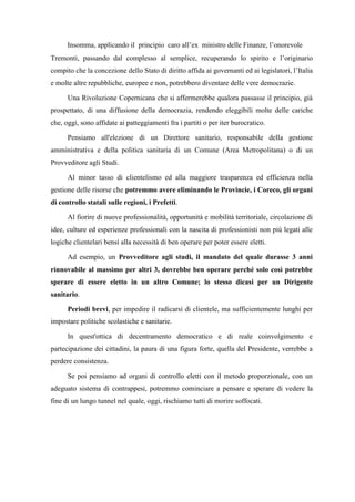 Insomma, applicando il principio caro all’ex ministro delle Finanze, l’onorevole
Tremonti, passando dal complesso al semplice, recuperando lo spirito e l’originario
compito che la concezione dello Stato di diritto affida ai governanti ed ai legislatori, l’Italia
e molte altre repubbliche, europee e non, potrebbero diventare delle vere democrazie.
Una Rivoluzione Copernicana che si affermerebbe qualora passasse il principio, già
prospettato, di una diffusione della democrazia, rendendo eleggibili molte delle cariche
che, oggi, sono affidate ai patteggiamenti fra i partiti o per iter burocratico.
Pensiamo all'elezione di un Direttore sanitario, responsabile della gestione
amministrativa e della politica sanitaria di un Comune (Area Metropolitana) o di un
Provveditore agli Studi.
Al minor tasso di clientelismo ed alla maggiore trasparenza ed efficienza nella
gestione delle risorse che potremmo avere eliminando le Provincie, i Coreco, gli organi
di controllo statali sulle regioni, i Prefetti.
Al fiorire di nuove professionalità, opportunità e mobilità territoriale, circolazione di
idee, culture ed esperienze professionali con la nascita di professionisti non più legati alle
logiche clientelari bensì alla necessità di ben operare per poter essere eletti.
Ad esempio, un Provveditore agli studi, il mandato del quale durasse 3 anni
rinnovabile al massimo per altri 3, dovrebbe ben operare perché solo così potrebbe
sperare di essere eletto in un altro Comune; lo stesso dicasi per un Dirigente
sanitario.
Periodi brevi, per impedire il radicarsi di clientele, ma sufficientemente lunghi per
impostare politiche scolastiche e sanitarie.
In quest'ottica di decentramento democratico e di reale coinvolgimento e
partecipazione dei cittadini, la paura di una figura forte, quella del Presidente, verrebbe a
perdere consistenza.
Se poi pensiamo ad organi di controllo eletti con il metodo proporzionale, con un
adeguato sistema di contrappesi, potremmo cominciare a pensare e sperare di vedere la
fine di un lungo tunnel nel quale, oggi, rischiamo tutti di morire soffocati.
 