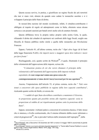 Questa accusa serviva, in pratica, a giustificare un regime fiscale dei più terroristi
che mai si siano visti, almeno da quando sono cadute le monarchie assolute e si è
sviluppato il principio dello Stato di diritto.
In nessun’altra nazione del mondo occidentale, infatti, il cittadino-contribuente è
obbligato al rispetto di regole ed adempimenti come in Italia, oltretutto senza alcuna
certezza e con pesanti sanzioni per banali errori anche solo di carattere formale.
Questa diffidenza trova la propria radice proprio nella nostra Carta, la quale,
rifiutando il diritto dei cittadini di esprimersi nei confronti delle leggi fiscali, sceglie una
filosofia di finanza pubblica molto simile a quella delle monarchie pre Rivoluzione
Francese.
Eppure, l’articolo 81, all’ultimo comma, recita che “ Ogni altra legge (al di fuori
della legge finanziaria N.d.R.) che importi nuove o maggiori spese deve indicare i mezzi
per farvi fronte”
Riecheggiando, così, quanto scritto da Wicksell
26
, il quale, illustrando il principio
della volontarietà dell’approvazione delle imposte, scrisse che
“L’attuazione pratica di ciò che vorrei chiamare il principio della
volontarietà e dell’unanimità dell’approvazione delle imposte richiede
soprattutto che non venga mai votata una spesa senza che
contemporaneamente si siano decisi i mezzi necessari per la sua copertura
27
”
Ancora, l’impostazione dell’articolo 53, al primo comma, recita che “ Tutti sono
tenuti a concorrere alle spese pubbliche in ragione della loro capacità contributiva”,
ricalcando quanto scritto da Smith, ovverosia che
“ i sudditi di ogni Stato dovrebbero contribuire a mantenere il Governo,
in proporzione quanto più possibile stretta alle rispettive capacità: ossia in
proporzione al reddito di cui rispettivamente godono sotto la protezione dello
Stato”.
Eppure, nonostante i richiami palesi a concezioni di economia classica, il fatto stesso
che si statuisca, a livello costituzionale, che il sistema tributario debba essere informato a
criteri di progressività
28
, che si preveda l’utilizzo dello strumento dell’esproprio
29
, della
26
Knut Wicksell, nato a Stoccolma il 20 dicembre del 1851 e morto il 3 maggio 1926 fu economista di grande
valore e prestigio.
27
Knut Wicksell “Intorno a un nuovo principio di giusta tassazione” in “Teorie della Finanza Pubblica”.a cura di
Franco Volpi, Franco Angeli Editore, Milano 1975, pagg. 134 e seg.
28
articolo 53 2 comma
 