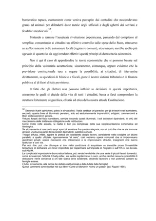 burocratico rapace, esattamente come veniva percepito dai contadini che nascondevano
grano ed animali per difenderli dalle razzie degli ufficiali e dagli sgherri dei sovrani e
feudatari medioevali
32
.
Portando a termine l’auspicata rivoluzione copernicana, passando dal complesso al
semplice, consentendo ai cittadini un effettivo controllo sulle spese dello Stato, attraverso
un rafforzamento delle autonomie locali (regioni e comuni), sicuramente sarebbe molto più
agevole di quanto lo sia oggi rendere effettivi questi principi di democrazia economica.
Non è qui il caso di approfondire le teorie economiche che si possono basare sul
principio della volontaria accettazione, sicuramente, comunque, appare evidente che la
previsione costituzionale tesa a negare la possibilità, ai cittadini, di intervenire
direttamente, su questioni di bilancio e fiscali, pone il nostro sistema tributario e di finanza
pubblica al di fuori di tale previsione.
Il fatto che gli elettori non possano influire su decisioni di questa importanza,
attraverso le quali si decide della vita di tutti i cittadini, basta a farci comprendere la
struttura fortemente oligarchica, elitaria ed etica della nostra attuale Costituzione.
32
Secondo illustri opinionisti, politici e sindacalisti, l’Italia sarebbe un paradiso per gli evasori e tali sarebbero,
secondo questa linea di illuminato pensiero, solo ed esclusivamente imprenditori, artigiani, commercianti e
liberi professionisti in genere.
Virtuosi forzati del fisco sarebbero, sempre secondo questi illuminati, i soli lavoratori dipendenti, in virtù del
meccanismo delle trattenute obbligatorie sulle retribuzioni.
Come molte volte accade, la realtà è ben più complessa della sua rappresentazione schematica ed
ideologica.
Se sicuramente si nascondo ampi spazi di evasione fra queste categorie, non si può dire che ne sia immune
almeno una buona parte dei lavoratori dipendenti, pubblici e privati.
Troppo diffusa, infatti, appare la pratica del cosiddetto doppio lavoro, consistente nello svolgere un lavoro
parallelo a quello ufficiale, rigorosamente “al nero”, così vediamo operai comunali che si improvvisano
giardinieri privati, operai meccanici che imbiancano o si improvvisano idraulici, insegnanti che danno
ripetizioni e così via.
Per non dire, poi, che chiunque si trovi nella condizione di acquistare un immobile prova l’irresistibile
tentazione di dichiarare un minor imponibile per risparmiare sull’imposta di Registro o sull’IVA o, se dovuta,
sull’INVIM.
La complicata impostazione burocratica italiana, poi, rende inevitabile che una serie di piccoli lavori domestici,
come ad esempio l’attività di baby-sitter, sia svolta regolarmene in nero, anche perché nessuna possibilità di
detrazione viene concessa a chi tale spesa deve sostenere, dovendo lavorare o non potendo contare su
famiglie estese.
Il tutto, ovviamente, alla faccia dei dettati costituzionali e della tutela della famiglia!
Questi commenti sono riportati nel suo libro “Come si Manda in rovina un paese” (ed. Rizzoli 1995).
 