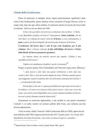 I limiti della Costituzione
Prima di analizzare in dettaglio alcuni aspetti particolarmente significativi della
nostra Carta fondamentale, preme riportare alcuni commenti di Sergio Ricossa, scritti in
tempo reale, dato che egli, allora studente, fu testimone attento ed accorto dei lavori della
Costituente. Scriveva nel suo diario nel 1948:
Come si fa a prendere sul serio una costituzione che esordisce: ‘L’Italia
è una Repubblica fondata sul lavoro'? Giustamente Arturo Labriola, che ha
letto Marx, si è rifiutato di votare l’articolo. Il lavoro, se non è sfruttamento, è
pena, a parte i pochi privilegiati, che lavorano per il piacere di lavorare.
L’esaltazione del lavoro duro è solo di una certa borghesia, per lo più
cristiana. Marx e Keynes volevano la fine dell'obbligo del lavoro e l'inizio
della libertà, del lavoro puramente spontaneo.
La sinistra chiese un articolo ancora più stupido: 'L'Italia è una
repubblica di lavoratori.”
Toglieva la cittadinanza a bambini, vecchi e benestanti
33
.
Proprio su questo aspetto, Piero Calamandrei, nell’intervento sopra citato, affermava:
“...dare lavoro a tutti, dare una giusta retribuzione a tutti, dare una
scuola a tutti. Dare a tutti gli uomini dignità di uomo. Soltanto quando questo
sarà raggiunto si potrà veramente dire che la formula contenuta nell’articolo 1
.... corrisponderà alla realtà.
Perché fino a che non c’è questa possibilità per ogni uomo di lavorare e
di studiare e di trarre con sicurezza dal proprio lavoro i mezzi per vivere da
uomo, non solo la nostra Repubblica non si potrà chiamare fondata sul lavoro,
ma non si potrà chiamare neanche democrazia”
Sicuramente un intervento apprezzabile, e tale sarebbe se solo questo sottendesse
l’articolo 1; in realtà, inserito nel contesto globale della Carta, esso richiama una ben
diversa impostazione.
Viene in mente, infatti, l’articolo 1 della Costituzione della ex URSS, approvata nel
testo definitivo dall’VIII Congresso dei Soviet del 1937, il quale recita: “La Unione delle
Repubbliche Socialiste Sovietiche, è uno stato socialista di operai e contadini...”
33
Sergio Ricossa “Come si manda in rovina un paese” Rizzoli 1995 , pag.19
 