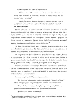 Ancora riecheggiano, alla mente, le seguenti parole:
“Il lavoro con cui l’uomo vince la natura e crea il mondo umano” è
inteso come strumento di elevazione, creatore di umana dignità, via alla
morale, “valore essenziale”.
L’individuo, uomo, cittadino, lavoratore, in una sempre più concreta
qualificazione storica, viene non già annullato bensì moltiplicato nello stato
dei cittadini lavoratori”
Quanto sopra non è la prosecuzione della costituzione sovietica, né un discorso
illustrativo della Costituzione italiana, neppure un ricordo di quel “Il lavoro rende liberi”,
tragico epitaffio per i milioni di innocenti sacrificati nei lager nazisti, ma, più
semplicemente, quanto compare nell’Enciclopedia Treccani, sempre a proposito del
sistema corporativo, e le parole fra virgolette sono di Benito Mussolini, che per questa curò
le pagine dedicate all’illustrazione della dottrina del fascismo
34
Se, a ciò, aggiungiamo quanto sopra ricordato a proposito dell’articolo 4 della
nostra Costituzione, si comprende che il quadro d’insieme che si vien delineando si
inserisce perfettamente in un modello culturale tipico degli anni trenta.
Da una parte, infatti, il mito di Stakanov, il minatore russo che, nel 1935, divenne
un eroe nazionale dell’Unione Sovietica per essere riuscito ad estrarre più carbone di
quanto fossero riusciti a fare altri, dall’altra l’esempio dato da Benito Mussolini, ritratto
dall’agiografia ufficiale mentre, a torso nudo, partecipa alla raccolta del grano.
Insomma, una retorica del lavoro tipica della cultura socialista, dove si afferma che
“chi non lavora non mangia” e dove l’unico lavoro concepito è quello dell’operaio e del
contadino, senza alcuna stima per quello imprenditoriale ed intellettuale, concepito come
sfruttamento l’uno e parassitario l’altro.
Ricossa proseguiva, nel 1949, con la seguente chiosa:
La costituzione italiana ammette tutto, proclama che l'iniziativa privata è
libera, ma aggiunge che non può svolgersi in contrasto con l'utilità sociale.
Poiché l'utilità sociale è ciò che vogliono i partiti al potere, l’iniziativa
privata è costituzionalmente fottuta se al governo vanno i comunisti.
Quesito: a che servono le costituzioni?
34
Enciclopedia Italiana, edita dall’Istituto della Enciclopedia Italiana fondata da Giovanni Treccani vol. XXXII
pag.619 a cura di F.Battaglia e vol. XIV pag. 847 e segg.
 
