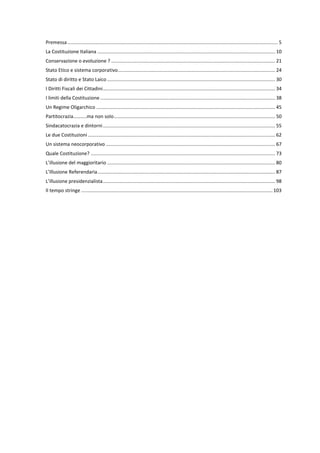Premessa ........................................................................................................................................................... 5
La Costituzione Italiana ................................................................................................................................... 10
Conservazione o evoluzione ? ......................................................................................................................... 21
Stato Etico e sistema corporativo.................................................................................................................... 24
Stato di diritto e Stato Laico ............................................................................................................................ 30
I Diritti Fiscali dei Cittadini............................................................................................................................... 34
I limiti della Costituzione ................................................................................................................................. 38
Un Regime Oligarchico .................................................................................................................................... 45
Partitocrazia..........ma non solo....................................................................................................................... 50
Sindacatocrazia e dintorni............................................................................................................................... 55
Le due Costituzioni .......................................................................................................................................... 62
Un sistema neocorporativo ............................................................................................................................. 67
Quale Costituzione? ........................................................................................................................................ 73
L’illusione del maggioritario ............................................................................................................................ 80
L’Illusione Referendaria................................................................................................................................... 87
L’illusione presidenzialista............................................................................................................................... 98
Il tempo stringe ............................................................................................................................................. 103
 