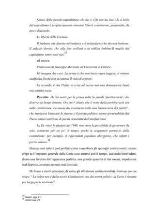 Sintesi della morale capitalistica: chi ha, è. Chi non ha, hai. Ma il bello
del capitalismo è proprio quando consente libertà avventurose, picaresche, da
gioco d'azzardo.
Le libertà della Fortuna.
Il barbone che diventa miliardario e il miliardario che diventa barbone.
Il palazzo dorato, che alla fine crollerà e la soffitta bohème.Il meglio del
capitalismo sono i suoi vizi.
35
ed ancora:
Prolusione di Giuseppe Maranini all'Università di Firenze.
Mi insegna due cose. La prima è che non basta saper leggere, si rimane
analfabeti finché non si contrae il vizio di leggere.
La seconda, è che l'Italia si avvia ad essere non una democrazia, bensì
una partitocrazia.
Poscritto: Da lui sentii per la prima volta la parola 'partitocrazia', che
diverrà un luogo comune. Ora mi è chiaro che il seme della partitocrazia era
nella costituzione. La massa dei costituenti volle una 'democrazia dei partiti' ,
che implicava lottizzare le risorse e il potere politico. niente governabilità del
Paese senza coalizione di partiti cementate dall'antifascismo.
La Dc vinse le elezioni del 1948, non vinse la possibilità di governare da
sola, nemmeno per un po' di tempo. poche le scappatoie permesse dalla
costituzione: per esempio, il referendum popolare abrogativo, che infatti i
partiti odiano.
36
Dunque non tutto è così perfetto come vorrebbero gli apologhi costituzionali; alcune
crepe nell’impianto generale della Carta sono emerse con il tempo, lasciando intravedere,
dietro una facciata dall’apparenza perfetta, una grande quantità di lati oscuri, impalcature
mal disposte, strutture portanti mal costruite.
Di fronte a simili obiezioni, di solito gli affezionati costituzionalisti ribattono con un
secco: “ La colpa non è della nostra Costituzione, ma dei nostri politici: la Carta è rimasta
per larga parte inattuata”.
35
ibidem pag. 21
36
ibidem pag. 23
 