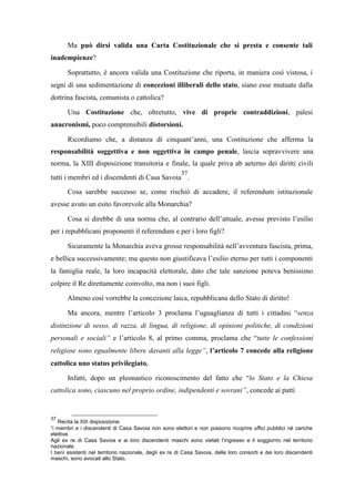 Ma può dirsi valida una Carta Costituzionale che si presta e consente tali
inadempienze?
Soprattutto, è ancora valida una Costituzione che riporta, in maniera così vistosa, i
segni di una sedimentazione di concezioni illiberali dello stato, siano esse mutuate dalla
dottrina fascista, comunista o cattolica?
Una Costituzione che, oltretutto, vive di proprie contraddizioni, palesi
anacronismi, poco comprensibili distorsioni.
Ricordiamo che, a distanza di cinquant’anni, una Costituzione che afferma la
responsabilità soggettiva e non oggettiva in campo penale, lascia sopravvivere una
norma, la XIII disposizione transitoria e finale, la quale priva ab aeterno dei diritti civili
tutti i membri ed i discendenti di Casa Savoia
37
.
Cosa sarebbe successo se, come rischiò di accadere, il referendum istituzionale
avesse avuto un esito favorevole alla Monarchia?
Cosa si direbbe di una norma che, al contrario dell’attuale, avesse previsto l’esilio
per i repubblicani proponenti il referendum e per i loro figli?
Sicuramente la Monarchia aveva grosse responsabilità nell’avventura fascista, prima,
e bellica successivamente; ma questo non giustificava l’esilio eterno per tutti i componenti
la famiglia reale, la loro incapacità elettorale, dato che tale sanzione poteva benissimo
colpire il Re direttamente coinvolto, ma non i suoi figli.
Almeno così vorrebbe la concezione laica, repubblicana dello Stato di diritto!
Ma ancora, mentre l’articolo 3 proclama l’uguaglianza di tutti i cittadini “senza
distinzione di sesso, di razza, di lingua, di religione, di opinioni politiche, di condizioni
personali e sociali” e l’articolo 8, al primo comma, proclama che “tutte le confessioni
religiose sono egualmente libere davanti alla legge”, l’articolo 7 concede alla religione
cattolica uno status privilegiato.
Infatti, dopo un pleonastico riconoscimento del fatto che “lo Stato e la Chiesa
cattolica sono, ciascuno nel proprio ordine, indipendenti e sovrani”, concede ai patti
37
Recita la XIII disposizione:
“i membri e i discendenti di Casa Savoia non sono elettori e non possono ricoprire uffici pubblici né cariche
elettive.
Agli ex re di Casa Savoia e ai loro discendenti maschi sono vietati l’ingresso e il soggiorno nel territorio
nazionale.
I beni esistenti nel territorio nazionale, degli ex re di Casa Savoia, delle loro consorti e dei loro discendenti
maschi, sono avocati allo Stato.
 