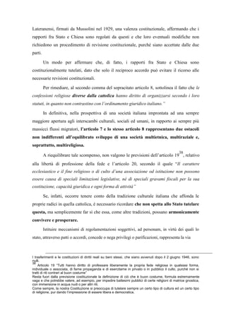 Lateranensi, firmati da Mussolini nel 1929, una valenza costituzionale, affermando che i
rapporti fra Stato e Chiesa sono regolati da questi e che loro eventuali modifiche non
richiedono un procedimento di revisione costituzionale, purché siano accettate dalle due
parti.
Un modo per affermare che, di fatto, i rapporti fra Stato e Chiesa sono
costituzionalmente tutelati, dato che solo il reciproco accordo può evitare il ricorso alle
necessarie revisioni costituzionali.
Per rimediare, al secondo comma del sopracitato articolo 8, sottolinea il fatto che le
confessioni religiose diverse dalla cattolica hanno diritto di organizzarsi secondo i loro
statuti, in quanto non contrastino con l’ordinamento giuridico italiano.”
In definitiva, nella prospettiva di una società italiana improntata ad una sempre
maggiore apertura agli interscambi culturali, sociali ed umani, in rapporto ai sempre più
massicci flussi migratori, l’articolo 7 e lo stesso articolo 8 rappresentano due ostacoli
non indifferenti all’equilibrato sviluppo di una società multietnica, multiraziale e,
soprattutto, multireligiosa.
A riequilibrare tale scompenso, non valgono le previsioni dell’articolo 19
38
, relativo
alla libertà di professione della fede e l’articolo 20, secondo il quale “Il carattere
ecclesiastico e il fine religioso o di culto d’una associazione od istituzione non possono
essere causa di speciali limitazioni legislative, né di speciali gravami fiscali per la sua
costituzione, capacità giuridica e ogni forma di attività”
Se, infatti, occorre tenere conto della tradizione culturale italiana che affonda le
proprie radici in quella cattolica, è necessario ricordare che non spetta allo Stato tutelare
questa, ma semplicemente far sì che essa, come altre tradizioni, possano armonicamente
convivere e prosperare.
Istituire meccanismi di regolamentazioni soggettivi, ad personam, in virtù dei quali lo
stato, attraverso patti o accordi, concede o nega privilegi o parificazioni, rappresenta la via
I trasferimenti e le costituzioni di diritti reali su beni stessi, che siano avvenuti dopo il 2 giugno 1946, sono
nulli.
38
Articolo 19 “Tutti hanno diritto di professare liberamente la propria fede religiosa in qualsiasi forma,
individuale o associata, di farne propaganda e di esercitarne in privato o in pubblico il culto, purché non si
tratti di riti contrari al buon costume”
Resta fuori dalla previsione costituzionale la definizione di ciò che è buon costume, formula estremamente
vaga e che potrebbe valere, ad esempio, per impedire battesimi pubblici di certe religioni di matrice gnostica,
con immersione in acqua nudi o per altri riti.
Come sempre, la nostra Costituzione si preoccupa di tutelare sempre un certo tipo di cultura ed un certo tipo
di religione, pur dando l’impressione di essere libera e democratica.
 