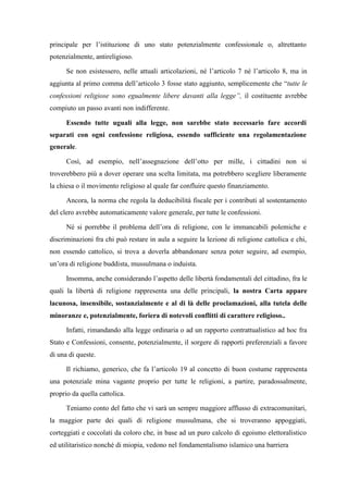 principale per l’istituzione di uno stato potenzialmente confessionale o, altrettanto
potenzialmente, antireligioso.
Se non esistessero, nelle attuali articolazioni, né l’articolo 7 né l’articolo 8, ma in
aggiunta al primo comma dell’articolo 3 fosse stato aggiunto, semplicemente che “tutte le
confessioni religiose sono egualmente libere davanti alla legge”, il costituente avrebbe
compiuto un passo avanti non indifferente.
Essendo tutte uguali alla legge, non sarebbe stato necessario fare accordi
separati con ogni confessione religiosa, essendo sufficiente una regolamentazione
generale.
Così, ad esempio, nell’assegnazione dell’otto per mille, i cittadini non si
troverebbero più a dover operare una scelta limitata, ma potrebbero scegliere liberamente
la chiesa o il movimento religioso al quale far confluire questo finanziamento.
Ancora, la norma che regola la deducibilità fiscale per i contributi al sostentamento
del clero avrebbe automaticamente valore generale, per tutte le confessioni.
Né si porrebbe il problema dell’ora di religione, con le immancabili polemiche e
discriminazioni fra chi può restare in aula a seguire la lezione di religione cattolica e chi,
non essendo cattolico, si trova a doverla abbandonare senza poter seguire, ad esempio,
un’ora di religione buddista, mussulmana o induista.
Insomma, anche considerando l’aspetto delle libertà fondamentali del cittadino, fra le
quali la libertà di religione rappresenta una delle principali, la nostra Carta appare
lacunosa, insensibile, sostanzialmente e al di là delle proclamazioni, alla tutela delle
minoranze e, potenzialmente, foriera di notevoli conflitti di carattere religioso..
Infatti, rimandando alla legge ordinaria o ad un rapporto contrattualistico ad hoc fra
Stato e Confessioni, consente, potenzialmente, il sorgere di rapporti preferenziali a favore
di una di queste.
Il richiamo, generico, che fa l’articolo 19 al concetto di buon costume rappresenta
una potenziale mina vagante proprio per tutte le religioni, a partire, paradossalmente,
proprio da quella cattolica.
Teniamo conto del fatto che vi sarà un sempre maggiore afflusso di extracomunitari,
la maggior parte dei quali di religione mussulmana, che si troveranno appoggiati,
corteggiati e coccolati da coloro che, in base ad un puro calcolo di egoismo elettoralistico
ed utilitaristico nonché di miopia, vedono nel fondamentalismo islamico una barriera
 