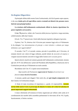 Un Regime Oligarchico
Il principale difetto della nostra Carta Costituzionale, al di là di quanto sopra esposto,
è che essa risulta priva di ogni difesa contro eventuali usi distorti che possano essere
fatti dei suoi principi basilari.
La struttura dell’ordinamento costituzionale riflette la classica ripartizione fra
potere legislativo ed esecutivo.
L’art. 70 prescrive, infatti, che l’esercizio della funzione legislativa venga esercitata,
collettivamente, dalle due Camere.
Gli artt. 76 e 77 prescrivono i limiti della funzione legislativa delegata al governo.
Il primo, l’art. 76, chiarisce che il Governo può emanare leggi solo se il Parlamento
lo ha delegato “con determinazione di principi e criteri direttivi e soltanto per tempo
delimitato e per oggetti definiti”
Il secondo, l’art.77, al secondo comma, prevede la possibilità, per il Governo, di
emanare decreti con valore di legge ordinaria, purché dettati da necessità ed urgenza e
vengano successivamente convertiti in legge dalla Camere entro sessanta giorni.
Questi articoli, inseriti nel contesto generale dell’ordinamento costituzionale, insieme
agli artt. 83-91 che definiscono i poteri del Presidente della Repubblica, chiariscono che la
Costituzione prevede per il Parlamento un ruolo centrale.
Ricordiamo solo l’art. 67, il quale recita testualmente:
Ogni membro del Parlamento rappresenta la Nazione ed esercita le sue
funzioni senza vincolo di mandato.
A nessuno, quindi, può sfuggire l’alto ruolo che, ad ogni singolo componente delle
due Camere, la Costituzione assegna.
A fronte di tanta investitura di importanza e, quindi, di responsabilità, nessuna
norma della nostra Carta si preoccupa di chiarire lo status ed i criteri di selezione di
questi importanti soggetti istituzionali.
L’unico riferimento all’esistenza di forme organizzate per influire sulla scelta ed il
coordinamento dei membri delle assemblee parlamentari lo ritroviamo all’art. 49, il quale,
laconicamente, si limita a recitare:
 