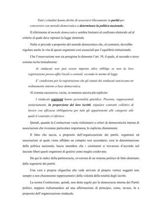 Tutti i cittadini hanno diritto di associarsi liberamente in partiti per
concorrere con metodo democratico a determinare la politica nazionale.
Il riferimento al metodo democratico sembra limitarsi al confronto elettorale ed al
criterio al quale deve ispirarsi la legge elettorale.
Nulla si prevede a proposito del metodo democratico che, al contrario, dovrebbe
regolare anche la vita di questi organismi così essenziali per l’equilibrio istituzionale.
Che l’osservazione non sia peregrina lo dimostra l’art. 39, il quale, al secondo e terzo
comma recita testualmente:
Ai sindacati non può essere imposto altro obbligo se non la loro
registrazione presso uffici locali o centrali, secondo le norme di legge.
E’ condizione per la registrazione che gli statuti dei sindacati sanciscano un
ordinamento interno a base democratica.
Al comma successivo, recita, in maniera ancora più esplicito:
I sindacati registrati hanno personalità giuridica. Possono, rappresentati
unitariamente, in proporzione dei loro iscritti, stipulare contratti collettivi di
lavoro con efficacia obbligatoria per tutti gli appartenenti alle categorie alle
quali il contratto si riferisce.
Quindi, quando la Costituzione vuole richiamarsi a criteri di democraticità interna di
associazioni che rivestano particolare importanza, lo esplicita chiaramente.
Il fatto che taccia, a proposito dell’organizzazione dei partiti, organismi ed
associazioni al quale viene affidato un compito non secondario, cioè la determinazione
della politica nazionale, lascia intendere che i costituenti si trovarono d’accordo nel
lasciare liberi questi organismi di gestirsi come meglio credevano.
Da qui le radici della partitocrazia, ovverosia di un sistema politico di fatto dominato
dalle segreterie dei partiti.
Una vera e propria oligarchia che vede arrivare al proprio vertice soggetti non
sempre e non chiaramente rappresentativi della volontà della totalità degli iscritti.
La nostra Costituzione, quindi, non detta regole per la democrazia interna dei Partiti
politici, neppure richiamandosi ad una affermazione di principio, come, invece, fa a
proposito dell’organizzazione sindacale.
 