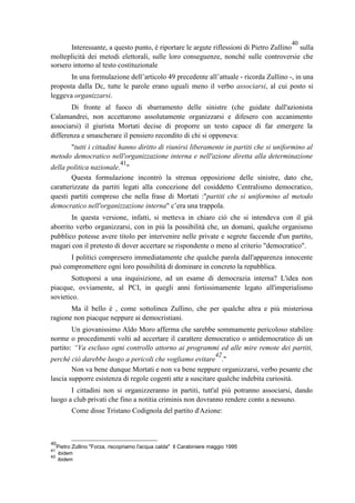 Interessante, a questo punto, è riportare le argute riflessioni di Pietro Zullino
40
sulla
molteplicità dei metodi elettorali, sulle loro conseguenze, nonché sulle controversie che
sorsero intorno al testo costituzionale
In una formulazione dell’articolo 49 precedente all’attuale - ricorda Zullino -, in una
proposta dalla Dc, tutte le parole erano uguali meno il verbo associarsi, al cui posto si
leggeva organizzarsi.
Di fronte al fuoco di sbarramento delle sinistre (che guidate dall'azionista
Calamandrei, non accettarono assolutamente organizzarsi e difesero con accanimento
associarsi) il giurista Mortati decise di proporre un testo capace di far emergere la
differenza e smascherare il pensiero recondito di chi si opponeva:
"tutti i cittadini hanno diritto di riunirsi liberamente in partiti che si uniformino al
metodo democratico nell'organizzazione interna e nell'azione diretta alla determinazione
della politica nazionale.
41
"
Questa formulazione incontrò la strenua opposizione delle sinistre, dato che,
caratterizzate da partiti legati alla concezione del cosiddetto Centralismo democratico,
questi partiti compreso che nella frase di Mortati :"partiti che si uniformino al metodo
democratico nell'organizzazione interna" c’era una trappola.
In questa versione, infatti, si metteva in chiaro ciò che si intendeva con il già
aborrito verbo organizzarsi, con in più la possibilità che, un domani, qualche organismo
pubblico potesse avere titolo per intervenire nelle private e segrete faccende d'un partito,
magari con il pretesto di dover accertare se rispondente o meno al criterio "democratico".
I politici compresero immediatamente che qualche parola dall'apparenza innocente
può compromettere ogni loro possibilità di dominare in concreto la repubblica.
Sottoporsi a una inquisizione, ad un esame di democrazia interna? L'idea non
piacque, ovviamente, al PCI, in quegli anni fortissimamente legato all'imperialismo
sovietico.
Ma il bello è , come sottolinea Zullino, che per qualche altra e più misteriosa
ragione non piacque neppure ai democristiani.
Un giovanissimo Aldo Moro afferma che sarebbe sommamente pericoloso stabilire
norme o procedimenti volti ad accertare il carattere democratico o antidemocratico di un
partito: “Va escluso ogni controllo attorno ai programmi ed alle mire remote dei partiti,
perché ciò darebbe luogo a pericoli che vogliamo evitare
42
."
Non va bene dunque Mortati e non va bene neppure organizzarsi, verbo pesante che
lascia supporre esistenza di regole cogenti atte a suscitare qualche indebita curiosità.
I cittadini non si organizzeranno in partiti, tutt'al più potranno associarsi, dando
luogo a club privati che fino a notitia criminis non dovranno rendere conto a nessuno.
Come disse Tristano Codignola del partito d'Azione:
40
Pietro Zullino "Forza, riscopriamo l'acqua calda" Il Carabiniere maggio 1995
41
ibidem
42
ibidem
 