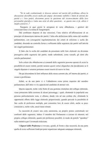 "Se in sede costituzionale si dovesse entrare nel merito del problema, allora la
discussione dovrebbe essere molto più ampia: dovremmo stabilire i limiti di attività dei
partiti e i loro poteri, dovremmo porre la questione del riconoscimento della loro
personalità giuridica e tutta una serie di altre questioni... se questo non si fa, allora è
meglio astenersi..."
Nacquero in quei giorni le arroganze di varie obbedienza, i genitori del
consociativismo e la nonna di Tangentopoli.
Dal combinato disposto di due omissioni, l’una relativa all’affermazione di un
principio di democrazia interna dei partiti, l’altra alla definizione dello status del membro
parlamentare, con conseguente regolamentazione dei criteri di selezione e scelta dei
candidati, discende un controllo ferreo e soffocante delle segreterie dei partiti sull’attività
dei singoli parlamentari.
Il fatto che la scelta dei candidati da presentare nelle liste elettorali sia diventata
prerogativa delle segreterie dei partiti, rende subordinati, come vassalli, gli eletti alle
cariche parlamentari.
Solo coloro che obbediscono ai comandi delle segreterie possono sperare di avere la
possibilità di essere rieletti, perché saranno questi vertici oligarchici che decideranno se il
singolo deputato o senatore potranno essere inseriti di nuovo in lista.
Da qui discendono le forti influenze delle stesse correnti che, all’interno dei partiti, si
creano e proliferano.
Infatti, se da una parte vi è l’obbedienza come primo requisito del membro
parlamentare, dall’altra vi è la capacità del candidato di attirare voti.
Questa capacità, molte volte frutto di una gestione clientelare del collegio elettorale,
viene potenziata dalla coesione di alcuni personaggi, i quali, sfruttando la popolarità una
persona particolarmente nota, si alleano, dando vita ad una cordata che, sfruttando le
opportunità offerte dalla legge elettorale proporzionale, quando prevede la possibilità di
fare scelte di preferenza multiple, può consentire loro di essere eletti, anche se poco
conosciuti e, molte volte, ancor meno stimati.
La necessità di crearsi una certa autonomia, un proprio potere contrattuale nei
confronti delle segreterie, induce il membro del Parlamento a cercare di ottenere, nel
proprio collegio elettorale, quante più preferenze possibili, in modo da poterle “spendere”
nelle trattative per l’eventuale rielezione.
I Signori delle Preferenze si trovano, quindi, di fronte a due necessità, da una parte
quella di avere sufficienti fondi per poter organizzare adeguate campagne elettorali,
 