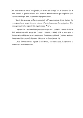 dall’altra creare una rete di collegamenti, all’interno del collegio, tale da consentir loro di
poter contare su persone inserite nella Pubblica Amministrazione per dispensare quei
favori essenziali per poter accontentare la propria clientela.
Queste due esigenze confluiscono, quindi, nell’organizzazione di una struttura che
possa garantire, al tempo stesso, un costante afflusso di denaro per l’organizzazione delle
campagne elettorali e la possibilità di gestione del Potere.
Un potere che consenta di assegnare appalti agli amici, collocare clientes all'interno
degli apparati pubblici, siano essi Comuni, Provincie, Regioni, USL e quant’altro la
fantasia dei politici possa creare, passando per fantomatiche ed inutili Comunità Montane,
Associazioni Intercomunali, Consorzi più o meno inefficienti e così via.
Unico limite l'illimitata capacità di indebitarsi, cosa nella quale, in definitiva, la
nostra classe politica ha eccelso.
 