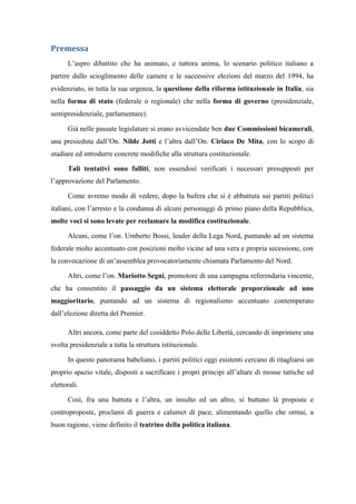 Premessa
L’aspro dibattito che ha animato, e tuttora anima, lo scenario politico italiano a
partire dallo scioglimento delle camere e le successive elezioni del marzo del 1994, ha
evidenziato, in tutta la sua urgenza, la questione della riforma istituzionale in Italia, sia
nella forma di stato (federale o regionale) che nella forma di governo (presidenziale,
semipresidenziale, parlamentare).
Già nelle passate legislature si erano avvicendate ben due Commissioni bicamerali,
una presieduta dall’On. Nilde Jotti e l’altra dall’On. Ciriaco De Mita, con lo scopo di
studiare ed introdurre concrete modifiche alla struttura costituzionale.
Tali tentativi sono falliti, non essendosi verificati i necessari presupposti per
l’approvazione del Parlamento.
Come avremo modo di vedere, dopo la bufera che si è abbattuta sui partiti politici
italiani, con l’arresto e la condanna di alcuni personaggi di primo piano della Repubblica,
molte voci si sono levate per reclamare la modifica costituzionale.
Alcuni, come l’on. Umberto Bossi, leader della Lega Nord, puntando ad un sistema
federale molto accentuato con posizioni molto vicine ad una vera e propria secessione, con
la convocazione di un’assemblea provocatoriamente chiamata Parlamento del Nord.
Altri, come l’on. Mariotto Segni, promotore di una campagna referendaria vincente,
che ha consentito il passaggio da un sistema elettorale proporzionale ad uno
maggioritario, puntando ad un sistema di regionalismo accentuato contemperato
dall’elezione diretta del Premier.
Altri ancora, come parte del cosiddetto Polo delle Libertà, cercando di imprimere una
svolta presidenziale a tutta la struttura istituzionale.
In questo panorama babeliano, i partiti politici oggi esistenti cercano di ritagliarsi un
proprio spazio vitale, disposti a sacrificare i propri principi all’altare di mosse tattiche ed
elettorali.
Così, fra una battuta e l’altra, un insulto ed un altro, si buttano là proposte e
controproposte, proclami di guerra e calumet di pace, alimentando quello che ormai, a
buon ragione, viene definito il teatrino della politica italiana.
 