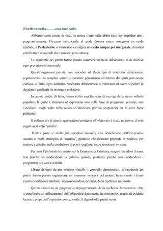 Partitocrazia..........ma non solo
Abbiamo visto come, di fatto, la nostra Carta nulla abbia fatto per impedire che ,
progressivamente, l’organo istituzionale al quale doveva essere assegnato un ruolo
centrale, il Parlamento, si ritrovasse a svolgere un ruolo sempre più marginale, di notaio
certificatore di accordi che venivano presi altrove.
Le segreterie dei partiti hanno potuto assumere un ruolo debordante, al di fuori di
ogni previsione istituzionale.
Questi organismi privati, non vincolati ad alcun tipo di controllo istituzionale,
regolamentati da semplici statuti di carattere privatistico all’interno dei quali può essere
esclusa, di fatto, ogni autentica procedura democratica, si ritrovano ad avere il potere di
decidere i candidati da inserire o escludere.
In questo modo, di fatto, hanno svolto una funzione di surroga della stessa volontà
popolare, la quale è chiamata ad esprimersi solo sulla base di programmi generici, non
vincolanti, molte volte raffazzonati all’ultim’ora, perfino scopiazzati far le varie forze
politiche.
Il collante fra di queste aggregazioni posticcie e l’elettorato è stato, in genere, il voto
negativo, il voto “contro”.
D’altra parte, è molto più semplice ricorrere alla demolizione dell’avversario,
assurto al ruolo strategico di “nemico”, piuttosto che ricercare proposte in positivo, per
mettere i cittadini nella condizione di poter scegliere, senza terrorismi o ricatti.
Per anni l’elettorato ha votato per la Democrazia Cristiana, magari turandosi il naso,
non perché ne condividesse la politica, quanto, piuttosto, perché non condivideva i
programmi dei suoi avversari.
Libere da ogni sia pur minimo vincolo o controllo democratico, le segreterie dei
partiti hanno potuto organizzare un immenso network del potere, travalicando i limiti
costituzionalmente attribuiti, impossessandosi, de facto, della ricchezza nazionale.
Questa situazione di progressivo depauperamento della ricchezza democratica, oltre
a contribuire al rafforzamento dell’oligarchia dominante, ha consentito, grazie ad evidenti
lacune e crepe dell’impianto costituzionale, il degrado dei partiti stessi.
 