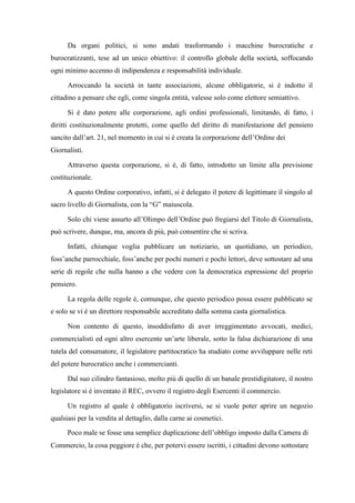 Da organi politici, si sono andati trasformando i macchine burocratiche e
burocratizzanti, tese ad un unico obiettivo: il controllo globale della società, soffocando
ogni minimo accenno di indipendenza e responsabilità individuale.
Arroccando la società in tante associazioni, alcune obbligatorie, si è indotto il
cittadino a pensare che egli, come singola entità, valesse solo come elettore semiattivo.
Si è dato potere alle corporazione, agli ordini professionali, limitando, di fatto, i
diritti costituzionalmente protetti, come quello del diritto di manifestazione del pensiero
sancito dall’art. 21, nel momento in cui si è creata la corporazione dell’Ordine dei
Giornalisti.
Attraverso questa corporazione, si è, di fatto, introdotto un limite alla previsione
costituzionale.
A questo Ordine corporativo, infatti, si è delegato il potere di legittimare il singolo al
sacro livello di Giornalista, con la “G” maiuscola.
Solo chi viene assurto all’Olimpo dell’Ordine può fregiarsi del Titolo di Giornalista,
può scrivere, dunque, ma, ancora di più, può consentire che si scriva.
Infatti, chiunque voglia pubblicare un notiziario, un quotidiano, un periodico,
foss’anche parrocchiale, foss’anche per pochi numeri e pochi lettori, deve sottostare ad una
serie di regole che nulla hanno a che vedere con la democratica espressione del proprio
pensiero.
La regola delle regole è, comunque, che questo periodico possa essere pubblicato se
e solo se vi è un direttore responsabile accreditato dalla somma casta giornalistica.
Non contento di questo, insoddisfatto di aver irreggimentato avvocati, medici,
commercialisti ed ogni altro esercente un’arte liberale, sotto la falsa dichiarazione di una
tutela del consumatore, il legislatore partitocratico ha studiato come avviluppare nelle reti
del potere burocratico anche i commercianti.
Dal suo cilindro fantasioso, molto più di quello di un banale prestidigitatore, il nostro
legislatore si è inventato il REC, ovvero il registro degli Esercenti il commercio.
Un registro al quale è obbligatorio iscriversi, se si vuole poter aprire un negozio
qualsiasi per la vendita al dettaglio, dalla carne ai cosmetici.
Poco male se fosse una semplice duplicazione dell’obbligo imposto dalla Camera di
Commercio, la cosa peggiore è che, per potervi essere iscritti, i cittadini devono sottostare
 