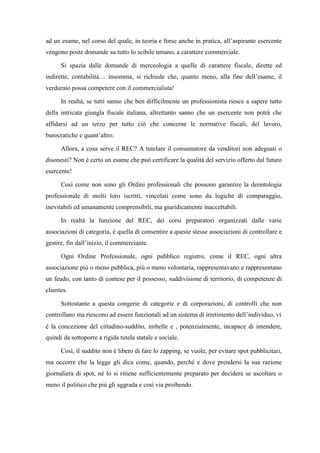 ad un esame, nel corso del quale, in teoria e forse anche in pratica, all’aspirante esercente
vengono poste domande su tutto lo scibile umano, a carattere commerciale.
Si spazia dalle domande di merceologia a quelle di carattere fiscale, dirette ed
indirette, contabilità.... insomma, si richiede che, quanto meno, alla fine dell’esame, il
verduraio possa competere con il commercialista!
In realtà, se tutti sanno che ben difficilmente un professionista riesce a sapere tutto
della intricata giungla fiscale italiana, altrettanto sanno che un esercente non potrà che
affidarsi ad un terzo per tutto ciò che concerne le normative fiscali, del lavoro,
burocratiche e quant’altro.
Allora, a cosa serve il REC? A tutelare il consumatore da venditori non adeguati o
disonesti? Non è certo un esame che può certificare la qualità del servizio offerto dal futuro
esercente!
Così come non sono gli Ordini professionali che possono garantire la deontologia
professionale di molti loro iscritti, vincolati come sono da logiche di comparaggio,
inevitabili ed umanamente comprensibili, ma giuridicamente inaccettabili.
In realtà la funzione del REC, dei corsi preparatori organizzati dalle varie
associazioni di categoria, è quella di consentire a queste stesse associazioni di controllare e
gestire, fin dall’inizio, il commerciante.
Ogni Ordine Professionale, ogni pubblico registro, come il REC, ogni altra
associazione più o meno pubblica, più o meno volontaria, rappresentavano e rappresentano
un feudo, con tanto di contese per il possesso, suddivisione di territorio, di competenze di
clientes.
Sottostante a questa congerie di categorie e di corporazioni, di controlli che non
controllano ma riescono ad essere funzionali ad un sistema di irretimento dell’individuo, vi
è la concezione del cittadino-suddito, imbelle e , potenzialmente, incapace di intendere,
quindi da sottoporre a rigida tutela statale e sociale.
Così, il suddito non è libero di fare lo zapping, se vuole, per evitare spot pubblicitari,
ma occorre che la legge gli dica come, quando, perché e dove prendersi la sua razione
giornaliera di spot, né lo si ritiene sufficientemente preparato per decidere se ascoltare o
meno il politico che più gli aggrada e così via proibendo.
 