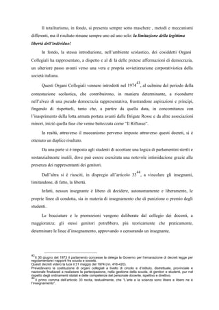 Il totalitarismo, in fondo, si presenta sempre sotto maschere , metodi e meccanismi
differenti, ma il risultato rimane sempre uno ed uno solo: la limitazione della legittima
libertà dell’individuo!
In fondo, la stessa introduzione, nell’ambiente scolastico, dei cosiddetti Organi
Collegiali ha rappresentato, a dispetto e al di là delle pretese affermazioni di democrazia,
un ulteriore passo avanti verso una vera e propria sovietizzazione corporativistica della
società italiana.
Questi Organi Collegiali vennero introdotti nel 1974
43
, al culmine del periodo della
contestazione scolastica, che contribuirono, in maniera determinante, a ricondurre
nell’alveo di una pseudo democrazia rappresentativa, frustrandone aspirazioni e principi,
fingendo di rispettarli, tanto che, a partire da quella data, in concomitanza con
l’inasprimento della lotta armata portata avanti dalle Brigate Rosse e da altre associazioni
minori, iniziò quella fase che venne battezzata come “Il Riflusso”.
In realtà, attraverso il meccanismo perverso imposto attraverso questi decreti, si è
ottenuto un duplice risultato.
Da una parte si è imposto agli studenti di accettare una logica di parlamentini sterili e
sostanzialmente inutili, dove può essere esercitata una notevole intimidazione grazie alla
presenza dei rappresentanti dei genitori.
Dall’altra si è riusciti, in dispregio all’articolo 33
44
, a vincolare gli insegnanti,
limitandone, di fatto, la libertà.
Infatti, nessun insegnante è libero di decidere, autonomamente e liberamente, le
proprie linee di condotta, sia in materia di insegnamento che di punizione o premio degli
studenti.
Le bocciature e le promozioni vengono deliberate dal collegio dei docenti, a
maggioranza; gli stessi genitori potrebbero, più teoricamente che praticamente,
determinare le linee d’insegnamento, approvando o censurando un insegnante.
43
Il 30 giugno del 1973 il parlamento concesse la delega la Governo per l’emanazione di decreti legge per
regolamentare i rapporti fra scuola e società.
Questi decreti videro la luce il 31 maggio del 1974 (nn. 416-420).
Prevedevano la costituzione di organi collegiali a livello di circolo e d’istituto, distrettuale, provinciale e
nazionale finalizzati a realizzare la partecipazione, nella gestione della scuola, di genitori e studenti, pur nel
rispetto degli ordinamenti statali e delle competenze del personale docente, ispettivo e direttivo.
44
Il primo comma dell’articolo 33 recita, testualmente, che “L’arte e la scienza sono libere e libero ne è
l’insegnamento”.
 