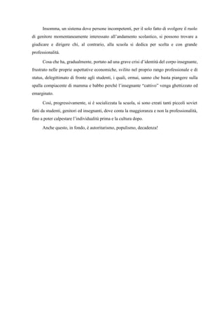 Insomma, un sistema dove persone incompetenti, per il solo fatto di svolgere il ruolo
di genitore momentaneamente interessato all’andamento scolastico, si possono trovare a
giudicare e dirigere chi, al contrario, alla scuola si dedica per scelta e con grande
professionalità.
Cosa che ha, gradualmente, portato ad una grave crisi d’identità del corpo insegnante,
frustrato nelle proprie aspettative economiche, svilito nel proprio rango professionale e di
status, delegittimato di fronte agli studenti, i quali, ormai, sanno che basta piangere sulla
spalla compiacente di mamma e babbo perché l’insegnante “cattivo” venga ghettizzato ed
emarginato.
Così, progressivamente, si è socializzata la scuola, si sono creati tanti piccoli soviet
fatti da studenti, genitori ed insegnanti, dove conta la maggioranza e non la professionalità,
fino a poter calpestare l’individualità prima e la cultura dopo.
Anche questo, in fondo, è autoritarismo, populismo, decadenza!
 