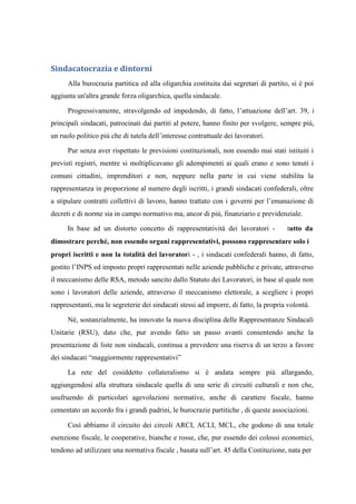Sindacatocrazia e dintorni
Alla burocrazia partitica ed alla oligarchia costituita dai segretari di partito, si è poi
aggiunta un'altra grande forza oligarchica, quella sindacale.
Progressivamente, stravolgendo ed impedendo, di fatto, l’attuazione dell’art. 39, i
principali sindacati, patrocinati dai partiti al potere, hanno finito per svolgere, sempre più,
un ruolo politico più che di tutela dell’interesse contrattuale dei lavoratori.
Pur senza aver rispettato le previsioni costituzionali, non essendo mai stati istituiti i
previsti registri, mentre si moltiplicavano gli adempimenti ai quali erano e sono tenuti i
comuni cittadini, imprenditori e non, neppure nella parte in cui viene stabilita la
rappresentanza in proporzione al numero degli iscritti, i grandi sindacati confederali, oltre
a stipulare contratti collettivi di lavoro, hanno trattato con i governi per l’emanazione di
decreti e di norme sia in campo normativo ma, ancor di più, finanziario e previdenziale.
In base ad un distorto concetto di rappresentatività dei lavoratori - tutto da
dimostrare perché, non essendo organi rappresentativi, possono rappresentare solo i
propri iscritti e non la totalità dei lavoratori - , i sindacati confederali hanno, di fatto,
gestito l’INPS ed imposto propri rappresentati nelle aziende pubbliche e private, attraverso
il meccanismo delle RSA, metodo sancito dallo Statuto dei Lavoratori, in base al quale non
sono i lavoratori delle aziende, attraverso il meccanismo elettorale, a scegliere i propri
rappresentanti, ma le segreterie dei sindacati stessi ad imporre, di fatto, la propria volontà.
Né, sostanzialmente, ha innovato la nuova disciplina delle Rappresentanze Sindacali
Unitarie (RSU), dato che, pur avendo fatto un passo avanti consentendo anche la
presentazione di liste non sindacali, continua a prevedere una riserva di un terzo a favore
dei sindacati “maggiormente rappresentativi”
La rete del cosiddetto collateralismo si è andata sempre più allargando,
aggiungendosi alla struttura sindacale quella di una serie di circuiti culturali e non che,
usufruendo di particolari agevolazioni normative, anche di carattere fiscale, hanno
cementato un accordo fra i grandi padrini, le burocrazie partitiche , di queste associazioni.
Così abbiamo il circuito dei circoli ARCI, ACLI, MCL, che godono di una totale
esenzione fiscale, le cooperative, bianche e rosse, che, pur essendo dei colossi economici,
tendono ad utilizzare una normativa fiscale , basata sull’art. 45 della Costituzione, nata per
 