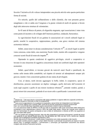 favorire l’iniziativa di chi volesse intraprendere una piccola attività sotto questa particolare
forma di società.
Un reticolo, quello del collateralismo e delle clientele, che non presenta grosse
smagliature e che si salda con l’esigenza e la giusta volontà di molti di operare a favore
degli altri attraverso strutture di volontariato.
In 45 anni di blocco di potere, di oligarchia stagnante, ogni associazione è stata vista
come punto di incontro e di sviluppo dell’interesse partitico, sindacale, burocratico.
Le agevolazioni fiscali di cui godono le associazioni ed i circoli culturali legati ai
partiti, nonché le cooperative, rappresentano, peraltro, una grave stortura del sistema
economico italiano.
Infatti, senza tener in alcuna considerazione l’articolo 53
45
, ai circoli legati ai partiti
viene concessa, come detto, una esenzione fiscale totale, mentre alle cooperative vengono
concessi sconti fiscali di notevole impatto
46
.
Operando in queste condizioni di oggettivo privilegio, circoli e cooperative si
trovano in una situazione di oggettiva concorrenza sleale nei confronti degli altri operatori
economici.
Infatti, quest’ultimi, si trovano gravati da notevoli oneri fiscali e parafiscali, da
norme sulla tenuta della contabilità, sul rispetto di termini ed adempimenti sempre più
gravosi, mentre i loro concorrenti godono di uno status di privilegiati.
Così, al danno, molti devono aggiungere la beffa; infatti, le cooperative, specie di
distribuzione, possono assommare un duplice vantaggio, quello derivante dall’economie di
scala sugli acquisti e quello di una minore incidenza tributaria
47
, potendo vendere, quindi, a
prezzi minori dei concorrenti, godendo di un sicuro utile e qualificando i concorrenti come
45
articolo 53: “ Tutti sono tenuti a concorrere alle spese pubbliche in ragione della loro capacità contributiva.
Il sistema tributario è informato a criteri di progressività”
46
Varie sono le agevolazioni di cui godono le cooperative, senza limite né di dipendenti né di fatturarlo.
Così, le norme valgono per il colosso CMC come per la piccola cooperative di pulizie condominiali!
Così, non concorre alla base imponibile quanto accantonato a titolo di riserva indivisibile.
Vi è una esenzione totale da IRPEG e ILOR per tutte le cooperative nelle quali l’ammontare delle retribuzioni
corrisposte ai soci rappresentano almeno il 60% del totale delle spese, mentre tali imposte sono ridotte al
50% se l’ammontare di quanto corrisposto ai soci a titolo di retribuzione è inferiore al 60% ma superiore al
40% del totale delle spese.
47
Per non parlare dei vantaggi finanziari, dato che alle cooperative è concesso remunerare i prestiti dei propri
soci godendo di una ritenuta fiscale secca che, fino all’ottobre del 1994, era del 12,5%, mentre sia i depositi
bancari che le obbligazioni societarie scontavano il 30%.
Da tale data anche le ritenute per i crediti presso Cooperative sono state equiparate a tale importo.
Così queste società possono pagare i propri debiti finanziari a percentuali sicuramente più basse di quanto
devono fare, in analoghe situazioni, i commercianti o, comunque, gli imprenditori concorrenti che devono
rivolgersi alle strutture finanziarie bancarie.
 