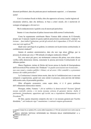 disonesti profittatori, dato che praticano prezzi mediamente superiori... e si lamentano
anche!
Così è la struttura fiscale in Italia; oltre che oppressiva ed esosa, è anche ingiusta ed
eticamente selettiva, dato che definisce, in base a criteri morali, chi è meritevole di
sostegno ed appoggio e chi non lo è.
Ma la sindacatocrazia è qualche cosa di ancora più pericoloso.
Intanto vi è una situazione di palese inosservanza della norma Costituzionale.
Come ha argutamente sottolineato Marco Ventura dalle colonne de Il Giornale,
proprio per il mancato rispetto di questa esplicita prescrizione costituzionale i sindacati "si
trovano ... fuori dalla Costituzione, perché gli articoli che li riguardano, il 39 ed il 40, non
sono mai stati applicati.
48
"
Quali sono i privilegi di cui godono, in contrasto con la previsione costituzionale, le
confederazioni sindacali?
Intanto di carattere amministrativo, dato che non vige alcun obbligo, pur in
presenza di entrate per circa 1.700 miliardi, di redigere rendiconti e bilanci
49
.
Poi, cosa ancor più grave, ma strettamente connessa alla prima, non esiste alcuna
verifica della democrazia interna, nonostante la precisa previsione Costituzionale di cui
abbiamo parlato.
Marco Papaleoni, titolare di Diritto del lavoro presso la facoltà di Giurisprudenza
dell'Università di Pisa sostiene che i Sindacati " in quanto associazioni non riconosciute ...
non sono tenuti a rendere pubblici i bilanci, né ad avere i libri contabili o a presentare
denunce dei redditi particolari."
La Costituzione è rimasta lettera morta, dato che le Confederazioni non si sono mai
sottoposti a registrazione, quindi non sono entrati in possesso, come previsto dal dettato
della nostra carta, di personalità giuridica.
Oltre all'aspetto economico, come sopra detto, vi è il grave problema
dell’ordinamento democratico interno.
Prosegue, infatti, Ventura: “..chi ne stabilisce la democraticità? Nessuno! Quindi
nessun controllo esterno, e in teoria nessuna certezza di garanzie interne. Anche il
patrimonio, formalmente, appartiene agli iscritti, ma a risponderne illimitatamente è il
Presidente.
50
"
Di fatto, questa situazione comporta che non vi sia nessuna garanzia per l'iscritto
dissidente, "..nel sindacato vige l’ unanimismo: i contrasti vengono gelosamente
Lo spreed di tasso fra un ipotetico 9% a carico delle Cooperative e il 15% dei concorrenti non è certo cosa da
poco!
48
MARCO VENTURA “DIFFICILE INTERVENIRE SUI PRIVILEGI DELLE CONFEDERAZIONI” in IL
GIORNALE 30/10/95 n. 43
49
ibidem
50
ibidem
 