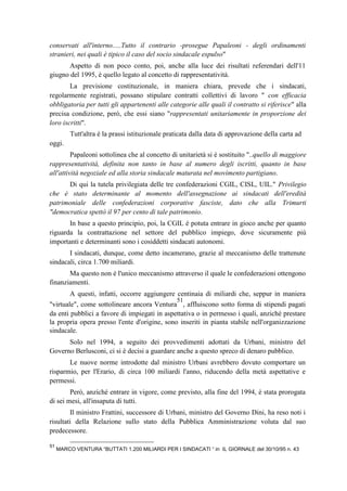 conservati all'interno.....Tutto il contrario -prosegue Papaleoni - degli ordinamenti
stranieri, nei quali è tipico il caso del socio sindacale espulso"
Aspetto di non poco conto, poi, anche alla luce dei risultati referendari dell'11
giugno del 1995, è quello legato al concetto di rappresentatività.
La previsione costituzionale, in maniera chiara, prevede che i sindacati,
regolarmente registrati, possano stipulare contratti collettivi di lavoro " con efficacia
obbligatoria per tutti gli appartenenti alle categorie alle quali il contratto si riferisce" alla
precisa condizione, però, che essi siano "rappresentati unitariamente in proporzione dei
loro iscritti".
Tutt'altra è la prassi istituzionale praticata dalla data di approvazione della carta ad
oggi.
Papaleoni sottolinea che al concetto di unitarietà si è sostituito "..quello di maggiore
rappresentatività, definita non tanto in base al numero degli iscritti, quanto in base
all'attività negoziale ed alla storia sindacale maturata nel movimento partigiano.
Di qui la tutela privilegiata delle tre confederazioni CGIL, CISL, UIL." Privilegio
che è stato determinante al momento dell'assegnazione ai sindacati dell'eredità
patrimoniale delle confederazioni corporative fasciste, dato che alla Trimurti
"democratica spettò il 97 per cento di tale patrimonio.
In base a questo principio, poi, la CGIL è potuta entrare in gioco anche per quanto
riguarda la contrattazione nel settore del pubblico impiego, dove sicuramente più
importanti e determinanti sono i cosiddetti sindacati autonomi.
I sindacati, dunque, come detto incamerano, grazie al meccanismo delle trattenute
sindacali, circa 1.700 miliardi.
Ma questo non è l'unico meccanismo attraverso il quale le confederazioni ottengono
finanziamenti.
A questi, infatti, occorre aggiungere centinaia di miliardi che, seppur in maniera
"virtuale", come sottolineare ancora Ventura
51
, affluiscono sotto forma di stipendi pagati
da enti pubblici a favore di impiegati in aspettativa o in permesso i quali, anziché prestare
la propria opera presso l'ente d'origine, sono inseriti in pianta stabile nell'organizzazione
sindacale.
Solo nel 1994, a seguito dei provvedimenti adottati da Urbani, ministro del
Governo Berlusconi, ci si è decisi a guardare anche a questo spreco di denaro pubblico.
Le nuove norme introdotte dal ministro Urbani avrebbero dovuto comportare un
risparmio, per l'Erario, di circa 100 miliardi l'anno, riducendo della metà aspettative e
permessi.
Però, anziché entrare in vigore, come previsto, alla fine del 1994, è stata prorogata
di sei mesi, all'insaputa di tutti.
Il ministro Frattini, successore di Urbani, ministro del Governo Dini, ha reso noti i
risultati della Relazione sullo stato della Pubblica Amministrazione voluta dal suo
predecessore.
51
MARCO VENTURA “BUTTATI 1.200 MILIARDI PER I SINDACATI “ in IL GIORNALE del 30/10/95 n. 43
 