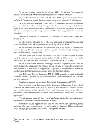 Da questa Relazione risulta che nel triennio 1992-1994 lo Stato "ha regalato ai
sindacati la bellezza di 1.200 miliardi di lire in distacchi e permessi retribuiti".
Secondo la relazione, nel corso del 1994 ben 3.996 dipendenti pubblici hanno
usufruito dell'aspettativa annuale, lavorando per il sindacato un totale di 819.643 giornate.
"Se si aggiungono - sottolinea Ventura - i 93.524 dipendenti che hanno usufruito di
permessi sindacali ... coloro che in parte o per tutto l'anno si sono spesi per il sindacato
invece di stare allo sportello delle Poste o dei ministeri, o nella miriade di enti, sfiorano i
100 mila su poco più di 3 milioni, equivalenti a 7.481 anni/uomo, gentilmente concessi da
Pantalone"
Indubbio il vantaggio del sindacato, che ammonta, nel solo 1994, a circa 416
miliardi di lire.
Da sottolineare il fatto, poi, che le cifre sono comunque errate per difetto, dato che
molte amministrazioni non hanno ottemperato all'obbligo di fornire i dati.
Ma anche questo non basta ad evidenziare in tutta la sua gravità la commistione
sindacato-potere politico; sicuramente la parte da leone il sindacato la recita nella gestione
degli enti assistenziali e previdenziali.
Non solo grazie alla gestione diretta dell’INPS, che ha visto succedersi ai propri
massimi vertici esponenti sindacali, basti ricordare Militello e Colombo, o in virtù della
gestione dei Patronati, altra fonte di introito per i sindacati e spreco per lo stato.
Ma anche usufruendo, insieme a molti appartenenti all’oligarchia partitocratica, di
privilegi negati alla maggioranza dei cittadini, ancora più gravi nel momento in cui proprio
sulla previdenza si addensano le maggiori preoccupazioni di tanti lavoratori; proprio di
quei lavoratori che, teoricamente, i sindacati sarebbero chiamati a tutelare.
Una delle tante leggine, la numero 252 del 1974, emanata in piena solidarietà
nazionale, consente "a uomini dei partiti e dei sindacati condizioni di favore non concesse
agli altri lavoratori".
52
Privilegi che vanno a gravare, come detto, sui già disastrati conti dell'INPS.
Socci sottolinea come il fenomeno risulti illuminante dell'esistenza di una volontà
trasversale di soddisfazione delle proprie clientele e delle esigenze di sistemazione dei
propri uomini da parte di tutti i partiti politici e dei sindacati, a dimostrazione che "nel
partito unico della spesa pubblica stavano a pieno titolo anche i sindacati ed i partiti di
opposizione
53
".
E' grazie a questa banda del buco - come la definisce Socci - che, progressivamente,
si è arrivati ad accumulare 2 milioni di miliardi di debito!
Sicuramente la 252 rappresenta solo uno dei tanti episodi che, legalmente, hanno
contributo a far crescere questo buco, a poco rilevando che, fra quanti abbiano usufruito di
questi vantaggi, qualcuno abbia fatto ricorso a stratagemmi e falsità.
52
ANTONIO SOCCI “NELLA LEGGE IL "MARCIO DEI 40MILA" in IL GIORNALE del 30/10/95 n.43
53
ibidem
 