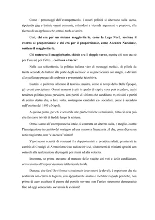Come i personaggi dell’avanspettacolo, i nostri politici si alternano sulla scena,
ripetendo gag e battute ormai consunte, rubandosi a vicenda argomenti e proposte, alla
ricerca di un applauso che, ormai, tarda a venire.
Così, chi era per un sistema maggioritario, come la Lega Nord, sostiene il
ritorno al proporzionale e chi era per il proporzionale, come Alleanza Nazionale,
sostiene il maggioritario.
Chi sosteneva il maggioritario, chiede ora il doppio turno, mentre chi non era né
per l’uno né per l’altro... continua a tacere!
Nella sua schizofrenia, la politica italiana vive di messaggi mediali, di pillole da
trenta secondi, da battute alle porte degli ascensori o su palcoscenici con maghi, o davanti
alle scollature procaci di soubrette e presentatrici televisive.
Lustrini e paillettes allietano il teatrino, mentre, come ai tempi della Belle Époque,
gli eventi precipitano. Ormai nessuno è più in grado di capire cosa può accadere, quale
tendenza politica possa prevalere, con partiti di sinistra che candidano ex-missini e partiti
di centro destra che, a loro volta, sostengono candidati ex- socialisti, come è accaduto
nell’ottobre del 1995 a Napoli.
A questo punto, per chi è sensibile alle problematiche istituzionali, tutto ciò non può
che far corre brividi di freddo lungo la schiena.
Ormai siamo all’estemporaneità totale, si contratta un decreto sulla, o meglio, contro
l’immigrazione in cambio del sostegno ad una manovra finanziaria , il che, come diceva un
noto magistrato, non “c’azzecca” niente!
S'ipotizzano scambi di consensi fra doppioturnisti e presidenzialisti, premierati in
cambio di Consigli di Amministrazione radiotelevisivi, siluramenti di ministri sgraditi con
ostacoli alla realizzazione di progetti per i treni ad alta velocità.
Insomma, se prima eravamo al mercato delle vacche dei voti e delle candidature,
ormai siamo all’improvvisazione istituzionale totale.
Dunque, che fare? Se riforma istituzionale deve essere (e deve!), è opportuno che sia
realizzata con criteri di logicità, con approfondite analisi e meditate risposte politiche, non
prima di aver ascoltato il parere del popolo sovrano con l’unico strumento democratico
fino ad oggi conosciuto, ovverosia le elezioni!
 
