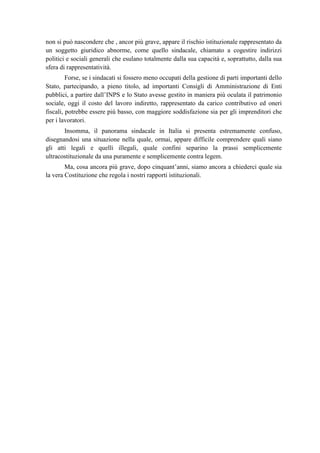 non si può nascondere che , ancor più grave, appare il rischio istituzionale rappresentato da
un soggetto giuridico abnorme, come quello sindacale, chiamato a cogestire indirizzi
politici e sociali generali che esulano totalmente dalla sua capacità e, soprattutto, dalla sua
sfera di rappresentatività.
Forse, se i sindacati si fossero meno occupati della gestione di parti importanti dello
Stato, partecipando, a pieno titolo, ad importanti Consigli di Amministrazione di Enti
pubblici, a partire dall’INPS e lo Stato avesse gestito in maniera più oculata il patrimonio
sociale, oggi il costo del lavoro indiretto, rappresentato da carico contributivo ed oneri
fiscali, potrebbe essere più basso, con maggiore soddisfazione sia per gli imprenditori che
per i lavoratori.
Insomma, il panorama sindacale in Italia si presenta estremamente confuso,
disegnandosi una situazione nella quale, ormai, appare difficile comprendere quali siano
gli atti legali e quelli illegali, quale confini separino la prassi semplicemente
ultracostituzionale da una puramente e semplicemente contra legem.
Ma, cosa ancora più grave, dopo cinquant’anni, siamo ancora a chiederci quale sia
la vera Costituzione che regola i nostri rapporti istituzionali.
 